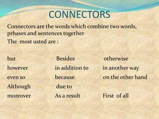 CONNECTORS
Connectors are the words which combine two words,
prhases and sentences together
The most usted are :
but Besides otherwise
however in addition to in another way
even so because on the other hand
Although due to
moreover As a result First of all
 