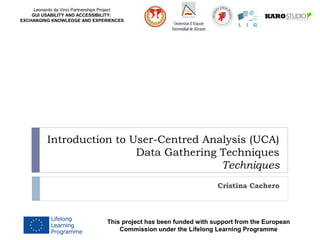 Leonardo da Vinci Partnerships Project
GUI USABILITY AND ACCESSIBILITY:
EXCHANGING KNOWLEDGE AND EXPERIENCES
Introduction to User-Centred Analysis (UCA)
Data Gathering Techniques
Techniques
Cristina Cachero
This project has been funded with support from the European
Commission under the Lifelong Learning Programme
 