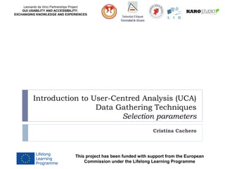 Leonardo da Vinci Partnerships Project
GUI USABILITY AND ACCESSIBILITY:
EXCHANGING KNOWLEDGE AND EXPERIENCES
Introduction to User-Centred Analysis (UCA)
Data Gathering Techniques
Selection parameters
Cristina Cachero
This project has been funded with support from the European
Commission under the Lifelong Learning Programme
 