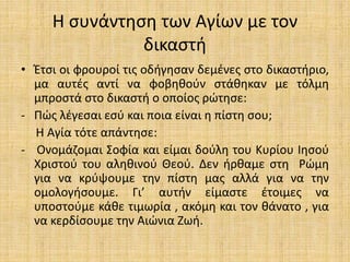 Η συνάντηση των Αγίων με τον
δικαστή
• Έτσι οι φρουροί τις οδήγησαν δεμένες στο δικαστήριο,
μα αυτές αντί να φοβηθούν στάθηκαν με τόλμη
μπροστά στο δικαστή ο οποίος ρώτησε:
- Πώς λέγεσαι εσύ και ποια είναι η πίστη σου;
Η Αγία τότε απάντησε:
- Ονομάζομαι Σοφία και είμαι δούλη του Κυρίου Ιησού
Χριστού του αληθινού Θεού. Δεν ήρθαμε στη Ρώμη
για να κρύψουμε την πίστη μας αλλά για να την
ομολογήσουμε. Γι’ αυτήν είμαστε έτοιμες να
υποστούμε κάθε τιμωρία , ακόμη και τον θάνατο , για
να κερδίσουμε την Αιώνια Ζωή.
 