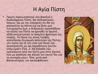 Η Αγία Πίστη
• Πρώτη παρουσιάστηκε στο βασιλιά η
δωδεκάχρονη Πίστη. Με δελεαστικούς
λόγους και με την υπόσχεση ότι θα της
χορηγούσε τα πάντα για να ζήσει μια
ευτυχισμένη ζωή, ο Ανδριανός προσπάθησε
να πείσει την Πίστη να αρνηθεί το Χριστό ,
αλλά αντιμετώπισε το άκαμπτο φρόνημα της
νεαρής. Τα λόγια της Αγίας Γραφής
αποτέλεσαν δυναμική απάντηση της Πίστης:
«ἐν πίστει ζῶ τῇ τοῦ υἱοῦ τοῦ Θεοῦ τοῦ
ἀγαπήσαντός με καὶ παραδόντος ἑαυτὸν
ὑπὲρ ἐμοῦ» (Γαλ. 2: 20) δηλαδή «ζω
εμπνεόμενη από την πίστη μου στον Χριστό,
που με αγάπησε και έδωσε τον εαυτό Του για
τη σωτηρία μου». Τότε, μετά από
βασανιστήρια, την αποκεφάλισαν.
 