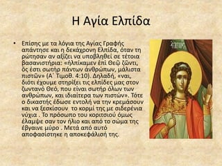 Η Αγία Ελπίδα
• Επίσης με τα λόγια της Αγίας Γραφής
απάντησε και η δεκάχρονη Ελπίδα, όταν τη
ρώτησαν αν αξίζει να υποβληθεί σε τέτοια
βασανιστήρια: «ἠλπίκαμεν ἐπὶ Θεῷ ζῶντι,
ὅς ἐστι σωτὴρ πάντων ἀνθρώπων, μάλιστα
πιστῶν» (Α΄ Τιμοθ. 4:10). Δηλαδή, «ναι,
διότι έχουμε στηρίξει τις ελπίδες μας στον
ζωντανό Θεό, που είναι σωτήρ όλων των
ανθρώπων, και ιδιαίτερα των πιστών». Τότε
ο δικαστής έδωσε εντολή να την κρεμάσουν
και να ξεσκίσουν το κορμί της με σιδερένια
νύχια . Το πρόσωπο του κοριτσιού όμως
έλαμψε σαν τον ήλιο και από το σώμα της
έβγαινε μύρο . Μετά από αυτό
αποφασίστηκε η αποκεφάλισή της.
 