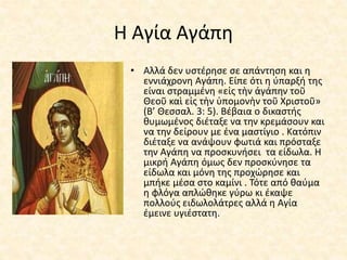 Η Αγία Αγάπη
• Αλλά δεν υστέρησε σε απάντηση και η
εννιάχρονη Αγάπη. Είπε ότι η ύπαρξή της
είναι στραμμένη «εἰς τὴν ἀγάπην τοῦ
Θεοῦ καὶ εἰς τὴν ὑπομονὴν τοῦ Χριστοῦ»
(Β’ Θεσσαλ. 3: 5). Βέβαια ο δικαστής
θυμωμένος διέταξε να την κρεμάσουν και
να την δείρουν με ένα μαστίγιο . Κατόπιν
διέταξε να ανάψουν φωτιά και πρόσταξε
την Αγάπη να προσκυνήσει τα είδωλα. Η
μικρή Αγάπη όμως δεν προσκύνησε τα
είδωλα και μόνη της προχώρησε και
μπήκε μέσα στο καμίνι . Τότε από θαύμα
η φλόγα απλώθηκε γύρω κι έκαψε
πολλούς ειδωλολάτρες αλλά η Αγία
έμεινε υγιέστατη.
 