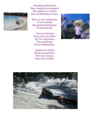 Ονομάζομαι Βαλεντίνα
Είμαι ντροπαλή και τσαχπίνα
Μου αρέσουν τα πατίνια
Και της θάλασσας το κύμα.
Θέλω να γίνω γραμματέας
Ή και λογιστής
Θα μπορούσα δικηγόρος
Ή τραγουδιστής.
Ίσως και δασκάλα
Να με μόνο μια στάλα
Να γίνω κτηνίατρος
Ένας παιδίατρος
Ή και οφθαλμίατρος.
Λατρεύω τα ταξίδια
Ειδικά με αεροπλάνα
Είστε όλοι έτοιμοι
Πάμε στην Ελλάδα.
 