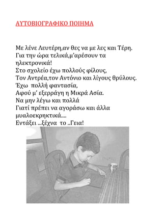 ΑΥΤΟΒΙΟΓΡΑΦΙΚΟ ΠΟΙΗΜΑ
Με λένε Λευτέρη,αν θες να με λες και Τέρη.
Για την ώρα τελικά,μ’αρέσουν τα
ηλεκτρονικά!
Στο σχολείο έχω πολλούς φίλους,
Τον Αντρέα,τον Αντόνιο και λίγους θρύλους.
Έχω πολλή φαντασία,
Αφού μ’ εξερράγη η Μικρά Ασία.
Να μην λέγω και πολλά
Γιατί πρέπει να αγοράσω και άλλα
μυαλοεκρηκτικά....
Εντάξει ...ξέχνα το ..Γεια!
 