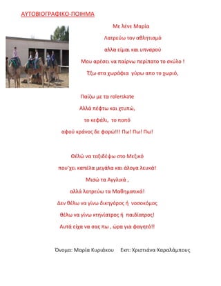 ΑΥΤΟΒΙΟΓΡΑΦΙΚΟ-ΠΟΙΗΜΑ
Με λένε Μαρία
Λατρεύω τον αθλητισμό
αλλα είμαι και υπναρού
Μου αρέσει να παίρνω περίπατο το σκύλο !
Έξω στα χωράφια γύρω απο το χωριό,
Παίζω με τα rolerskate
Αλλά πέφτω και χτυπώ,
το κεφάλι, το ποπό
αφού κράνος δε φορώ!!! Πω! Πω! Πω!
Θέλώ να ταξιδέψω στο Μεξικό
που’χει καπέλα μεγάλα και άλογα λευκά!
Μισώ τα Αγγλικά ,
αλλά λατρεύω τα Μαθηματικά!
Δεν θέλω να γίνω δικηγόρος ή νοσοκόμος
θέλω να γίνω κτηνίατρος ή παιδίατρος!
Αυτά είχα να σας πω , ώρα για φαγητό!!
Όνομα: Μαρία Κυριάκου Εκπ: Χριστιάνα Χαραλάμπους
 