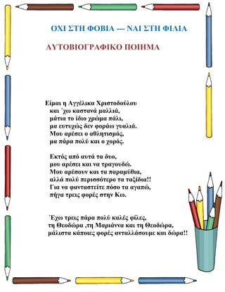 ΟΧΙ ΣΤΗ ΦΟΒΙΑ --- ΝΑΙ ΣΤΗ ΦΙΛΙΑ
ΑΥΤΟΒΙΟΓΡΑΦΙΚΟ ΠΟΙΗΜΑ
Είμαι η Αγγέλικα Χριστοδούλου
και ΄χω καστανά μαλλιά,
μάτια το ίδιο χρώμα πάλι,
μα ευτυχώς δεν φοράω γυαλιά.
Μου αρέσει ο αθλητισμός,
μα πάρα πολύ και ο χορός.
Εκτός από αυτά τα δυο,
μου αρέσει και να τραγουδώ.
Μου αρέσουν και τα παραμύθια,
αλλά πολύ περισσότερο τα ταξίδια!!
Για να φανταστείτε πόσο τα αγαπώ,
πήγα τρεις φορές στην Κω.
Έχω τρεις πάρα πολύ καλές φίλες,
τη Θεοδώρα ,τη Μαριάννα και τη Θεοδώρα,
μάλιστα κάποιες φορές ανταλλάσουμε και δώρα!!
 