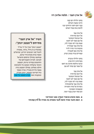 70 70
‫רוז‬ ‫אליגון‬ ‫תלמה‬ / ‫הצבי‬ ‫ארץ‬ ‫אל‬
‫קמו‬ ‫הם‬ ‫הלילה‬ ‫בחצי‬
‫העולם‬ ‫בקצה‬ ‫והיכו‬
‫עוף‬ ‫הרחיקו‬ ‫חשו‬ ‫רשף‬ ‫כבני‬
‫האדם‬ ‫כבוד‬ ‫את‬ ‫להשיב‬
‫צבי‬ ‫ארץ‬ ‫אל‬
‫שדותיה‬ ‫דבש‬ ‫אל‬
‫והמדבר‬ ‫הכרמל‬ ‫אל‬
‫יחשה‬ ‫לא‬ ‫אשר‬ ‫עם‬ ‫אל‬
,‫לזר‬ ‫יפקיר‬ ‫לא‬ ‫בניו‬ ‫שאת‬
‫שבהריה‬ ‫צבי‬ ‫ארץ‬ ‫אל‬
‫לדור‬ ‫מדור‬ ‫עיר‬ ‫פועמת‬
‫לטבורה‬ ‫אם‬ ‫ארץ‬ ‫אל‬
.‫וברע‬ ‫בטוב‬ ‫בניה‬ ‫קשורים‬
‫עוברת‬ ‫הלילה‬ ‫בחצי‬
‫שרב‬ ‫רוח‬ ‫בשדותינו‬
‫ראש‬ ‫אז‬ ‫תרכין‬ ‫אילמת‬ ‫ערבה‬
‫שב‬ ‫לא‬ ‫שחר‬ ‫עם‬ ‫אשר‬ ‫על‬
‫צבי‬ ‫ארץ‬ ‫אל‬
‫שדותיה‬ ‫דבש‬ ‫אל‬
‫והמדבר‬ ‫הכרמל‬ ‫אל‬
‫יחשה‬ ‫לא‬ ‫אשר‬ ‫עם‬ ‫אל‬
,‫לזר‬ ‫יפקיר‬ ‫לא‬ ‫בניו‬ ‫שאת‬
‫שדמעותיה‬ ‫צבי‬ ‫ארץ‬ ‫אל‬
‫חמניות‬ ‫שדה‬ ‫על‬ ‫נושרות‬
‫וששונה‬ ‫שעצבונה‬
.‫יומה‬ ‫בבגד‬ ‫וערב‬ ‫שתי‬ ‫הם‬
?‫השירים‬ ‫בשני‬ ‫הארץ‬ ‫תיאורי‬ ‫דומים‬ ‫במה‬ 	.‫א‬
?‫קפניס‬ ‫לוין‬ ‫של‬ ‫בשירו‬ ‫או‬ ‫במדרש‬ ‫לצבי‬ ‫דומה‬ ‫בשיר‬ ‫הצבי‬ ‫האם‬ 	.‫ב‬
"‫הצבי‬ ‫ארץ‬ ‫"אל‬ ‫השיר‬
:"‫יונתן‬ ‫ל"מבצע‬ ‫מתייחס‬
‫צה"ל‬ ‫ידי‬ ‫על‬ ‫נערך‬ "‫יונתן‬ ‫"מבצע‬
‫במטרה‬ ,1976 ,‫ביולי‬ 4-‫ב‬ ‫באוגנדה‬
‫ישראלים‬ ,‫יהודים‬ ‫חטופים‬ 105 ‫להציל‬
,‫פרנס‬ ‫אייר‬ ‫מטוס‬ ‫צוות‬ ‫ואנשי‬
‫מישראל‬ ‫טיסתם‬ ‫במהלך‬ ‫שנחטפו‬
‫של‬ ‫התבצרותם‬ ‫למרות‬ .‫לצרפת‬
‫המבצע‬ ,‫עוינת‬ ‫במדינה‬ ‫החוטפים‬
‫החטופים‬ ‫כל‬ ‫וכמעט‬ ‫בהצלחה‬ ‫הוכתר‬
‫נהרג‬ ‫המבצע‬ ‫במהלך‬ .‫בשלום‬ ‫חולצו‬
‫מפקד‬ ‫שהיה‬ ,‫מטכ"ל‬ ‫סיירת‬ ‫מפקד‬
,‫נתניהו‬ ‫יונתן‬ ,‫במבצע‬ ‫הפריצה‬ ‫כוח‬
.‫שמו‬ ‫על‬ ‫המבצע‬ ‫נקרא‬ ‫זאת‬ ‫ובעקבות‬
 