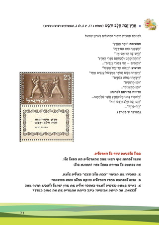 71
)‫נוספים‬ ‫רבים‬ ‫ובפסוקים‬ ,3 ‫לג‬ ,5 ‫יג‬ ,17 ‫ג‬ ‫(שמות‬ ‫ׁש‬ָ‫ב‬ ְ‫ּוד‬ ‫ב‬ָ‫ל‬ ָ‫ח‬ ‫ת‬ַ‫ָב‬‫ז‬ ‫ץ‬ֶ‫ר‬ ֶ‫א‬ 	■
‫ישראל‬ ‫בארץ‬ ‫המרגלים‬ ‫סיפור‬ ‫תמצית‬ ‫לפניכם‬
"‫ץ‬ֶ‫ר‬ ָ‫א‬ָ‫ה‬ ‫ה‬ ָ‫"ּומ‬ :‫המשימה‬
"‫ָה‬‫ז‬ָ‫ם-ר‬ ִ‫א‬ ‫וא‬ ִ‫ה‬ ‫ָה‬‫נ‬ ֵ‫מ‬ ְ‫ּׁש‬ַ‫"ה‬
"‫ִן‬‫י‬ ַ‫ם-א‬ ִ‫א‬ ‫ץ‬ֵ‫ע‬ ‫ּה‬ָ‫ֵׁש־ּב‬‫י‬ֲ‫ה‬"
"‫ץ‬ֶ‫ר‬ ָ‫א‬ָ‫ה‬ ‫י‬ ִ‫ר‬ ְ‫ּפ‬ ִ‫מ‬ ‫ם‬ ֶ‫ּת‬ ְ‫ח‬ ַ‫ק‬ ְ‫ּול‬ ‫ם‬ ֶ‫ּת‬ ְ‫ַק‬‫ּז‬ ַ‫ח‬ ְ‫ת‬ ִ‫ה‬ְ‫"ו‬
..."‫ים‬ ִ‫ָב‬‫נ‬ֲ‫ע‬ ‫י‬ֵ‫ּכּור‬ ִ‫ּב‬ ‫י‬ ֵ‫ְמ‬‫י‬ — ‫ים‬ ִ‫ָמ‬‫ּי‬ַ‫ה‬ְ‫"ו‬
"‫ֹל‬‫ּכ‬ ְ‫ׁש‬ ֶ‫א‬ ‫ל‬ ַ‫ַח‬‫נ‬‫ד־‬ַ‫ע‬ ‫ֹאּו‬‫ב‬ָ‫ּי‬ַ‫ו‬" :‫הביצוע‬
"‫ד‬ ָ‫ח‬ ֶ‫א‬ ‫ים‬ ִ‫ָב‬‫נ‬ֲ‫ע‬ ‫ּכֹול‬ ְ‫ׁש‬ ֶ‫א‬ְ‫ו‬ ‫ה‬ָ‫מֹור‬ְ‫ז‬ ‫ם‬ ָ‫ּׁש‬ ִ‫מ‬ ‫תּו‬ ְ‫ר‬ ְ‫ִכ‬‫ּי‬ַ‫ו‬"
"‫ִם‬‫י‬ָ‫נ‬ ְ‫ׁש‬ ִ‫ּב‬ ‫ּמֹוט‬ַ‫ב‬ ‫הּו‬ֻ‫א‬ ָ‫ִּׂש‬‫ּי‬ַ‫ו‬"
"‫ים‬ִ‫ֹנ‬‫ּמ‬ ִ‫ר‬ָ‫ן-ה‬ ִ‫"ּומ‬
..."‫ים‬ִ‫נ‬ ֵ‫א‬ ְ‫ּת‬ַ‫ן-ה‬ ִ‫"ּומ‬
:‫למחנה‬ ‫בחזרתם‬ ‫הדיווח‬
...‫נּו‬ ָ‫ּת‬ ְ‫ח‬ַ‫ל‬ ְ‫ׁש‬ ‫ר‬ ֶ‫ֲׁש‬‫א‬ ‫ץ‬ֶ‫ר‬ ָ‫א‬ָ‫ל-ה‬ ֶ‫א‬ ‫אנּו‬ָ‫ּב‬ ‫רּו‬ ְ‫ֹאמ‬‫ּי‬ַ‫ו‬"
"‫יא‬ ִ‫ה‬ ‫ׁש‬ַ‫ב‬ ְ‫ּוד‬ ‫ב‬ָ‫ל‬ ָ‫ח‬ ‫ת‬ַ‫ָב‬‫ז‬ ‫ַם‬‫ג‬ְ‫"ו‬
..."‫ָּה‬‫י‬ ְ‫ר‬ ִ‫ֶה-ּפ‬‫ז‬ְ‫"ו‬
	)27-20 '‫יג‬ ‫(במדבר‬
.‫המרגלים‬ ‫של‬ ‫ציור‬ ‫שלפניכם‬ ‫בבול‬
.‫שלו‬ ‫הסמל‬ ‫הם‬ ‫שהמרגלים‬ ‫אחד‬ ‫רשמי‬ ‫גוף‬ ‫לפחות‬ ‫מצאו‬
)‫בול‬ ‫(תמונת‬ ?‫זה‬ ‫בסמל‬ ‫בחירה‬ ‫על‬ ‫דעתכם‬ ‫מה‬
.‫שלכם‬ ‫במילים‬ "‫ודבש‬ ‫חלב‬ ‫"זבת‬ ‫הביטוי‬ ‫את‬ ‫הסבירו‬ 	.‫א‬
?‫כדוגמא‬ ‫ודבש‬ ‫בחלב‬ ‫דווקא‬ ‫המרגלים‬ ‫בחרו‬ ‫לדעתכם‬ ‫מדוע‬ 	.‫ב‬
‫אחד‬ ‫תוצר‬ ‫ולהביא‬ ‫ישראל‬ ‫ארץ‬ ‫את‬ ‫מילים‬ ‫במספר‬ ‫לתאר‬ ‫נדרשים‬ ‫שאתם‬ ‫דמיינו‬ 	.‫ג‬
?‫בארץ‬ ‫שטוב‬ ‫מה‬ ‫את‬ ‫מתארים‬ ‫הייתם‬ ‫כיצד‬ ?‫מביאים‬ ‫הייתם‬ ‫מה‬ .‫לדוגמה‬ 	
 