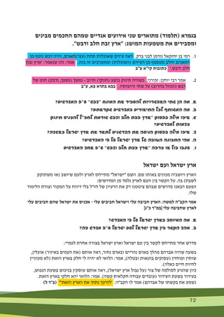 72 72
‫מבינים‬ ‫החכמים‬ ‫שמהם‬ ‫אגדיים‬ ‫אירועים‬ ‫שני‬ ‫מתוארים‬ )‫(תלמוד‬ ‫בגמרא‬
."‫ודבש‬ ‫חלב‬ ‫זבת‬ ‫"ארץ‬ :‫המושג‬ ‫משמעות‬ ‫את‬ ‫ומסבירים‬
‫מן‬ ‫נוטף‬ ‫דבש‬ ‫והיה‬ ,‫(עצי)תאנים‬ ‫תחת‬ ‫שאוכלות‬ ‫עיזים‬ ‫ראה‬ .‫ברק‬ ‫לבני‬ ‫נזדמן‬ ‫יחזקאל‬ ‫בן‬ ‫רמי‬ 	.1
‫זבת‬ ‫'ארץ‬ :‫שנאמר‬ ‫זהו‬ :‫אמר‬ .‫בזה‬ ‫זה‬ ‫ומתערבים‬ )‫(האוכלות‬ ‫העיזים‬ ‫מן‬ ‫מטפטף‬ ‫וחלב‬ ‫התאנים‬
‫ע"ב‬ ‫קי"א‬ ‫כתובות‬ '.‫ודבש‬ ‫חלב‬
‫של‬ ‫חוט‬ )‫נדבק‬ ,‫(נשפך‬ ‫נמשך‬ - ‫חרוב‬ )‫(חותך‬ ‫בוצע‬ ‫תינוק‬ ‫כשהיה‬ ,‫זכורני‬ :‫יוחנן‬ ‫רבי‬ ‫אמר‬ 	.2
‫ע"ב‬ ,‫צא‬ ‫בתרא‬ ‫בבא‬ .‫זרועותיו‬ ‫שתי‬ ‫על‬ )‫בחרוב‬ ‫(הנוזל‬ ‫דבש‬
?‫המדרשים‬ ‫ע"פ‬ "‫"דבש‬ ‫המונח‬ ‫את‬ ‫להסביר‬ ‫האפשרויות‬ ‫שתי‬ ‫הן‬ ‫מה‬ 	.‫א‬
?‫שקראתם‬ ‫במדרשים‬ ‫התיאורים‬ ‫לכל‬ ‫המשותף‬ ‫מה‬ 	.‫ב‬
‫תינוק‬ ‫להכניס‬ ‫לחז"ל‬ ‫גורמת‬ ‫ודבש‬ ‫חלב‬ ‫זבת‬ ‫"ארץ‬ ‫בפסוק‬ ‫מילה‬ ‫איזו‬ 	.‫ג‬
?‫למדרשים‬ ‫כדמות‬ 	
?‫כאגדה‬ ‫ישראל‬ ‫ארץ‬ ‫את‬ ‫לתאר‬ ‫הדרשנים‬ ‫את‬ ‫הניעה‬ ‫בפסוק‬ ‫מילה‬ ‫איזו‬ 	.‫ד‬
?‫המדרשים‬ ‫פי‬ ‫על‬ ‫ישראל‬ ‫ארץ‬ ‫של‬ ‫הטובה‬ ‫התכונה‬ ‫מהי‬ 	.‫ה‬
‫המדרשים‬ ‫אחד‬ ‫ע"פ‬ "‫ודבש‬ ‫חלב‬ ‫זבת‬ ‫"ארץ‬ ‫כרזה‬ ‫או‬ ‫בול‬ ‫עצבו‬ 	.‫ו‬
‫ישראל‬ ‫ועם‬ ‫ישראל‬ ‫ארץ‬
‫משתוקק‬ ‫(או‬ ‫שיושב‬ ‫ולעם‬ ‫לארץ‬ ‫מתייחס‬ "‫"ישראל‬ ‫השם‬ .‫שם‬ ‫באותו‬ ‫מכונים‬ ‫ויושביה‬ ‫הארץ‬
:‫המדרשים‬ ‫מן‬ ‫נלמד‬ ‫לארץ‬ ‫העם‬ ‫בין‬ ‫הקשר‬ ‫על‬ .‫בה‬ )‫לשבת‬
‫הלימוד‬ ‫וצורת‬ ‫המקור‬ ‫על‬ ‫דיווח‬ ‫בלי‬ ‫חז"ל‬ ‫של‬ ‫הרעיון‬ ‫את‬ ‫רק‬ ‫ציטטנו‬ ‫שבהם‬ ‫מדרשים‬ ‫הבאנו‬ ‫הפעם‬
.‫שלו‬
‫עלי‬ ‫חביבים‬ ‫שהם‬ ‫ישראל‬ ‫את‬ ‫אכניס‬ - ‫עלי‬ ‫חביבים‬ ‫וישראל‬ ‫עלי‬ ‫חביבה‬ ‫הארץ‬ :‫למשה‬ ‫הקב"ה‬ ‫אמר‬
]‫כ"ג‬ ‫[במ"ר‬ ‫עלי‬ ‫שחביבה‬ ‫לארץ‬
?‫המדרש‬ ‫פי‬ ‫על‬ ‫ישראל‬ ‫בארץ‬ ‫המיוחד‬ ‫מה‬ 	.‫א‬
?‫זה‬ ‫מדרש‬ ‫ע"פ‬ ‫ישראל‬ ‫לעם‬ ‫ישראל‬ ‫ארץ‬ ‫בין‬ ‫הקשר‬ ‫מהד‬ 	.‫ב‬
:‫לגמרי‬ ‫אחרת‬ ‫בצורה‬ ‫ישראל‬ ‫וארץ‬ ‫ישראל‬ ‫עם‬ ‫בין‬ ‫לקשר‬ ‫מתייחס‬ ‫אחר‬ ‫מדרש‬
,‫אוכלין‬ )‫באיזור‬ ‫העמים‬ ‫(את‬ ‫אותם‬ ‫ראה‬ ,‫נחור‬ ‫ובארם‬ ‫נהריים‬ ‫בארם‬ ‫מהלך‬ ‫אברהם‬ ‫שהיה‬ ‫בשעה‬
‫מעוניין‬ ‫(לא‬ ‫הזאת‬ ‫בארץ‬ ‫חלק‬ ‫לי‬ ‫יהיה‬ ‫לא‬ ‫הלואי‬ :‫אמר‬ ,)‫ובטלה‬ ‫בהנאות‬ ‫(עסוקים‬ ‫ופוחזין‬ ‫שותין‬
.)‫כאלה‬ ‫חיים‬ ‫לחיות‬
,‫הנכוש‬ ‫בשעת‬ ‫בניכוש‬ ‫עוסקין‬ ‫אותם‬ ‫ראה‬ ,)‫ישראל‬ ‫ארץ‬ ‫גבול‬ ‫(על‬ ‫צור‬ ‫של‬ ‫לסולמה‬ ‫שהגיע‬ ‫כיון‬
.‫הזאת‬ ‫בארץ‬ ‫חלקי‬ ‫יהא‬ ‫הלואי‬ :‫אמר‬ .)‫קשה‬ ‫חקלאית‬ ‫עבודה‬ ‫(עובדים‬ ‫העידור‬ ‫בשעת‬ ‫בעידור‬
)‫ל‬ ‫(ב"ר‬ "'‫הזאת‬ ‫הארץ‬ ‫את‬ ‫נתתי‬ ‫'לזרעך‬ :‫הקב"ה‬ ‫לו‬ ‫אמר‬ )‫אברהם‬ ‫של‬ ‫בקשתו‬ ‫את‬ ‫(שמע‬
 