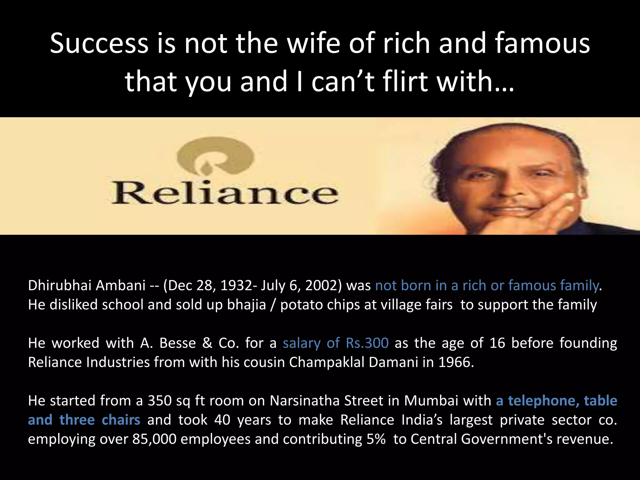 Success is not the wife of rich and famous
that you and I can’t flirt with…
Dhirubhai Ambani -- (Dec 28, 1932- July 6, 2002) was not born in a rich or famous family.
He disliked school and sold up bhajia / potato chips at village fairs to support the family
He worked with A. Besse & Co. for a salary of Rs.300 as the age of 16 before founding
Reliance Industries from with his cousin Champaklal Damani in 1966.
He started from a 350 sq ft room on Narsinatha Street in Mumbai with a telephone, table
and three chairs and took 40 years to make Reliance India’s largest private sector co.
employing over 85,000 employees and contributing 5% to Central Government's revenue.
 