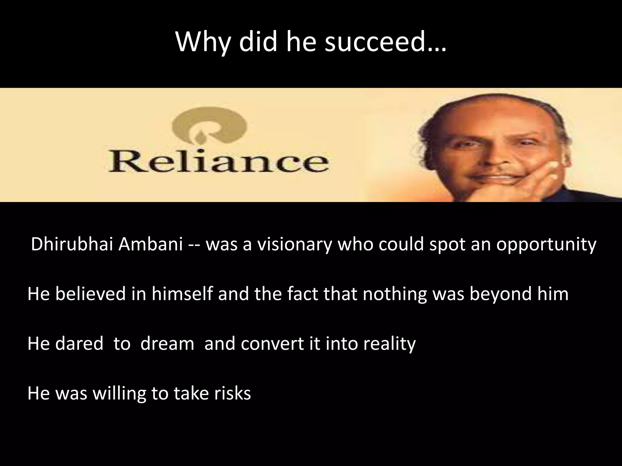 Why did he succeed…
Dhirubhai Ambani -- was a visionary who could spot an opportunity
He believed in himself and the fact that nothing was beyond him
He dared to dream and convert it into reality
He was willing to take risks
 