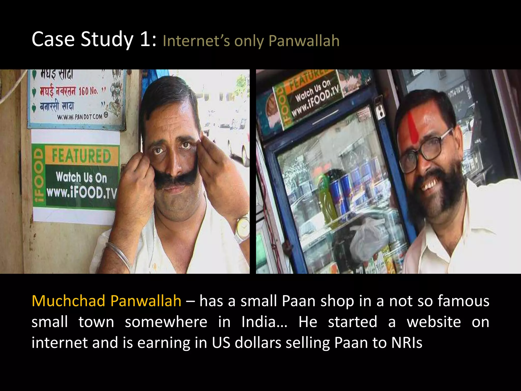 Case Study 1: Internet’s only Panwallah
Muchchad Panwallah – has a small Paan shop in a not so famous
small town somewhere in India… He started a website on
internet and is earning in US dollars selling Paan to NRIs
 