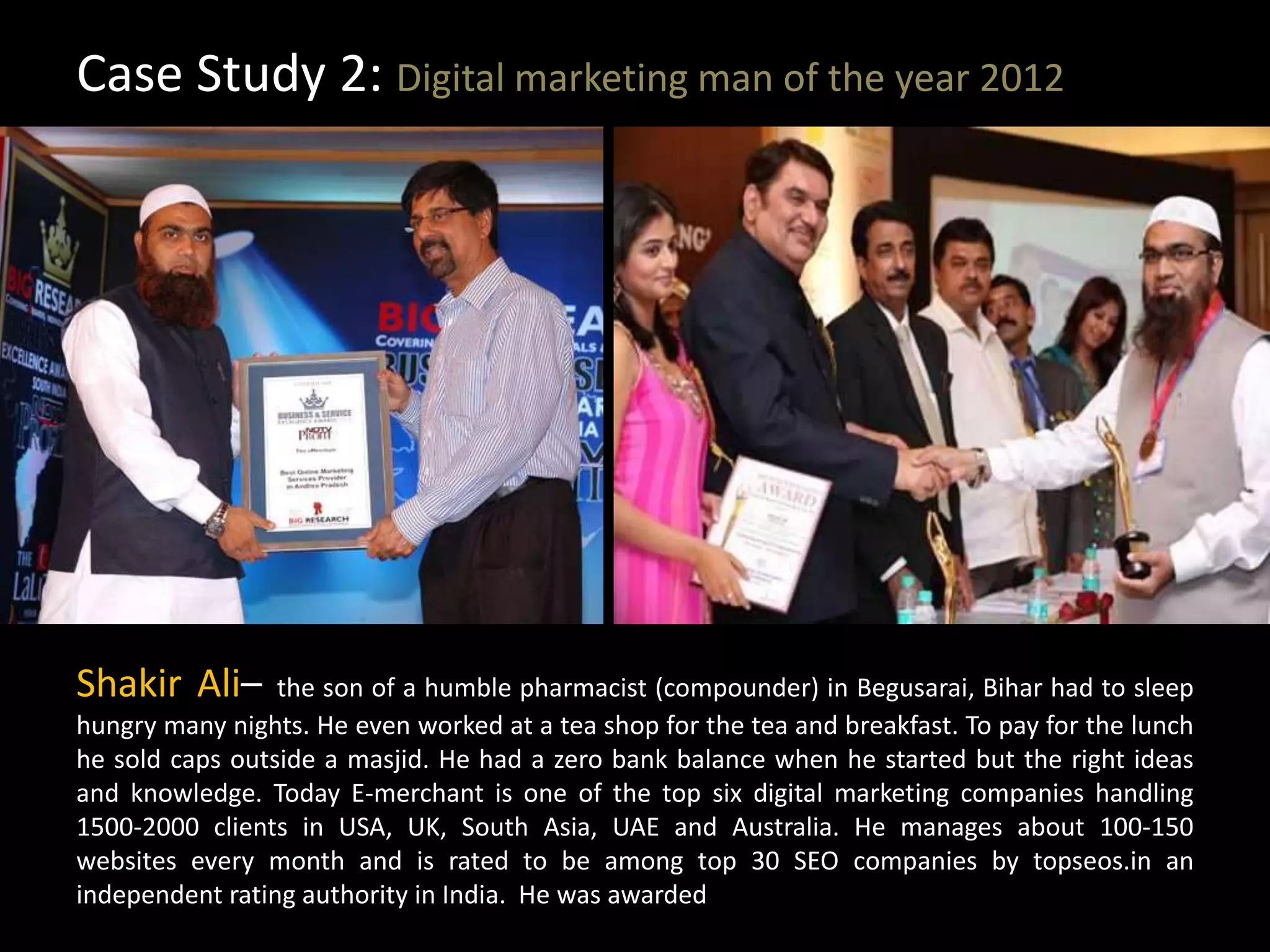 Case Study 2: Digital marketing man of the year 2012
Shakir Ali– the son of a humble pharmacist (compounder) in Begusarai, Bihar had to sleep
hungry many nights. He even worked at a tea shop for the tea and breakfast. To pay for the lunch
he sold caps outside a masjid. He had a zero bank balance when he started but the right ideas
and knowledge. Today E-merchant is one of the top six digital marketing companies handling
1500-2000 clients in USA, UK, South Asia, UAE and Australia. He manages about 100-150
websites every month and is rated to be among top 30 SEO companies by topseos.in an
independent rating authority in India. He was awarded
 