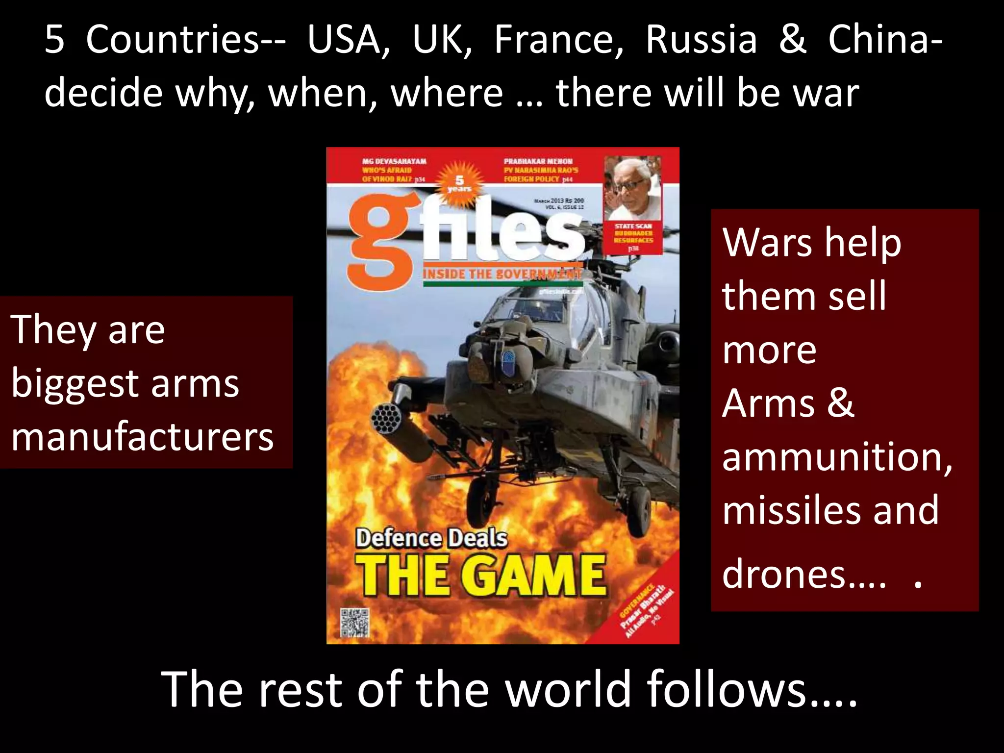 5 Countries-- USA, UK, France, Russia & China-
decide why, when, where … there will be war
The rest of the world follows….
Wars help
them sell
more
Arms &
ammunition,
missiles and
drones…. .
They are
biggest arms
manufacturers
 