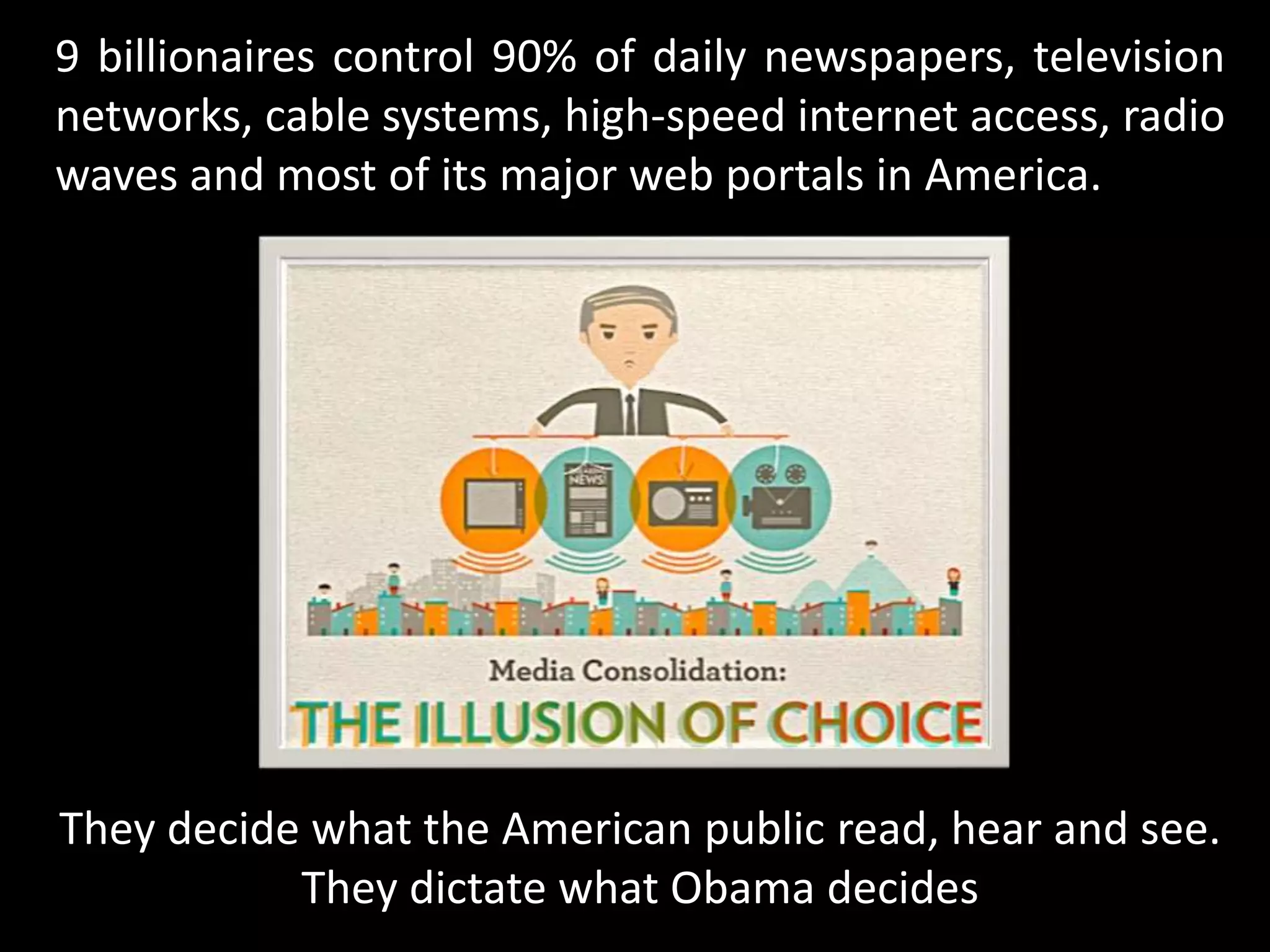 9 billionaires control 90% of daily newspapers, television
networks, cable systems, high-speed internet access, radio
waves and most of its major web portals in America.
They decide what the American public read, hear and see.
They dictate what Obama decides
 