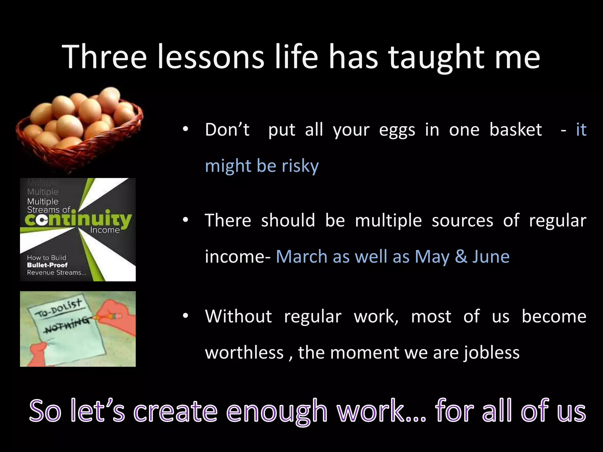 Three lessons life has taught me
• Don’t put all your eggs in one basket - it
might be risky
• There should be multiple sources of regular
income- March as well as May & June
• Without regular work, most of us become
worthless , the moment we are jobless
 