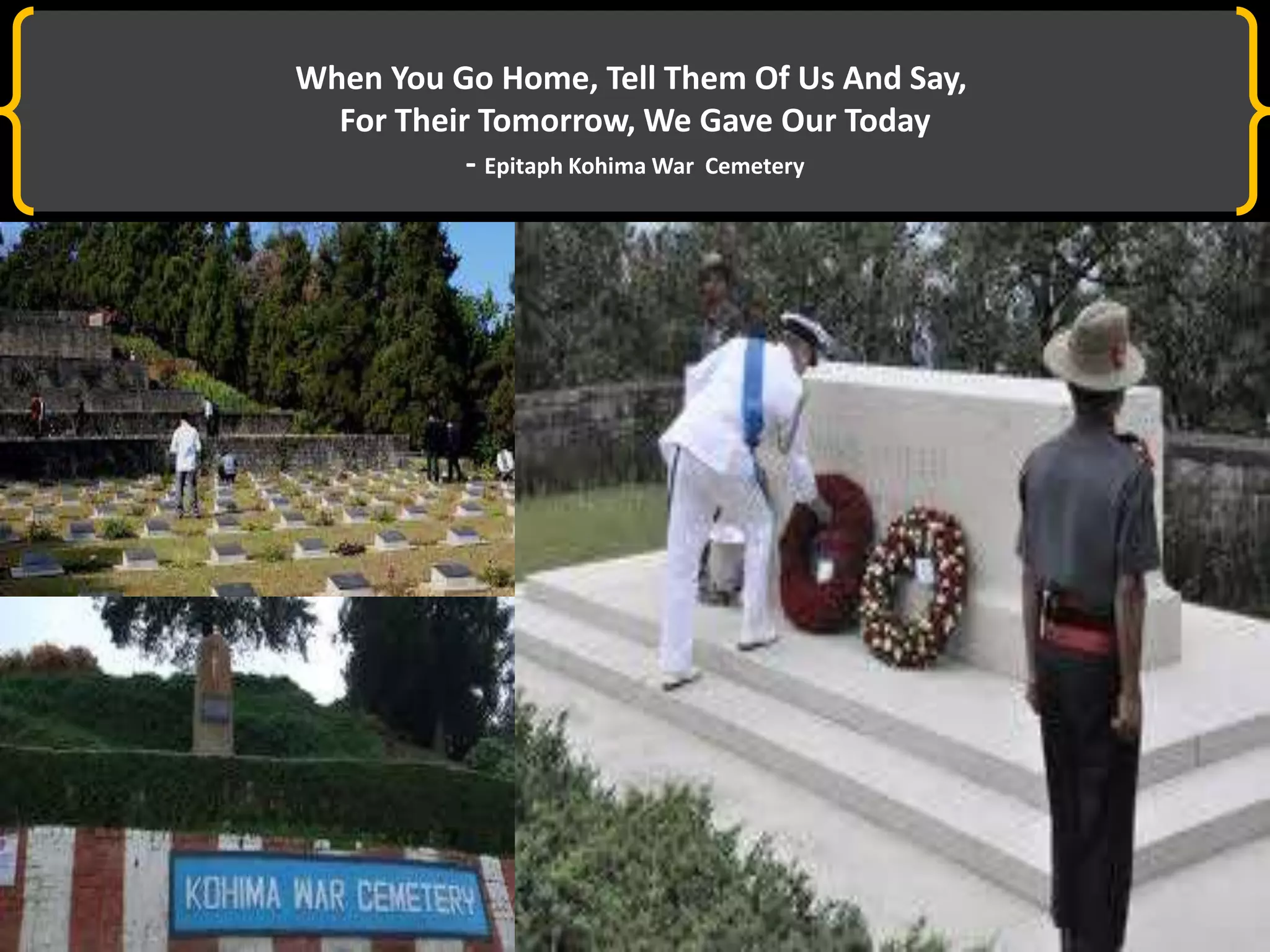 When You Go Home, Tell Them Of Us And Say,
For Their Tomorrow, We Gave Our Today
- Epitaph Kohima War Cemetery
 