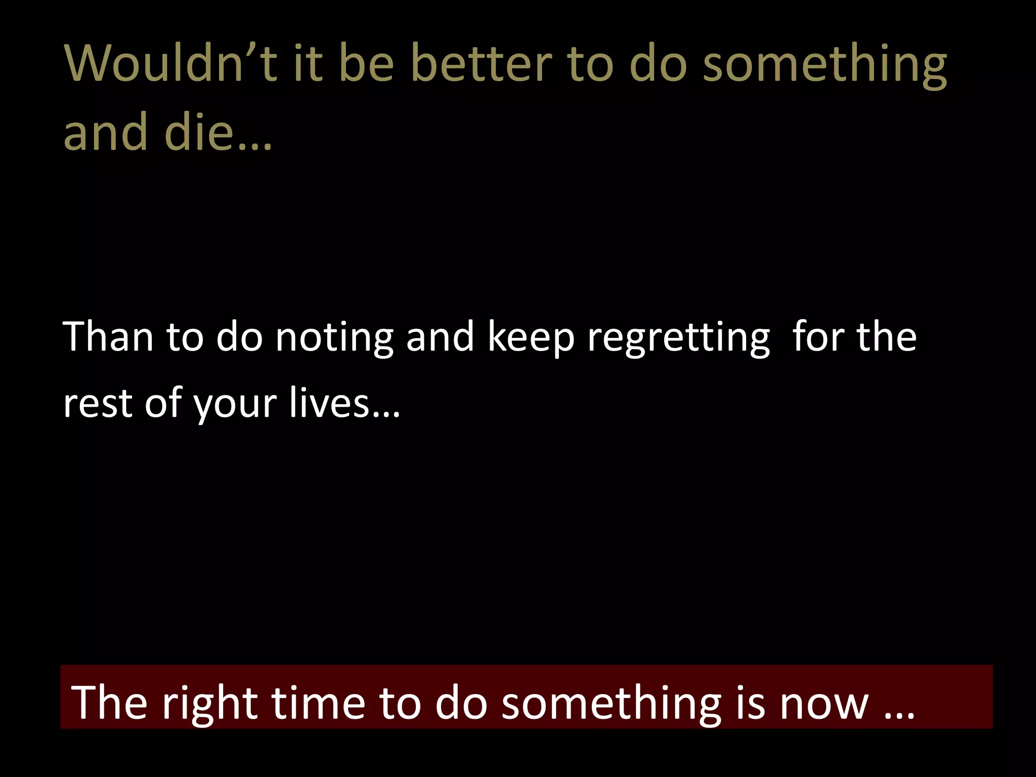 Wouldn’t it be better to do something
and die…
Than to do noting and keep regretting for the
rest of your lives…
The right time to do something is now …
 