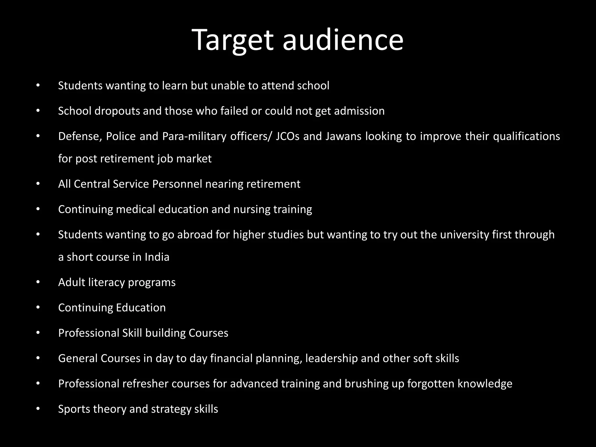 Target audience
• Students wanting to learn but unable to attend school
• School dropouts and those who failed or could not get admission
• Defense, Police and Para-military officers/ JCOs and Jawans looking to improve their qualifications
for post retirement job market
• All Central Service Personnel nearing retirement
• Continuing medical education and nursing training
• Students wanting to go abroad for higher studies but wanting to try out the university first through
a short course in India
• Adult literacy programs
• Continuing Education
• Professional Skill building Courses
• General Courses in day to day financial planning, leadership and other soft skills
• Professional refresher courses for advanced training and brushing up forgotten knowledge
• Sports theory and strategy skills
 