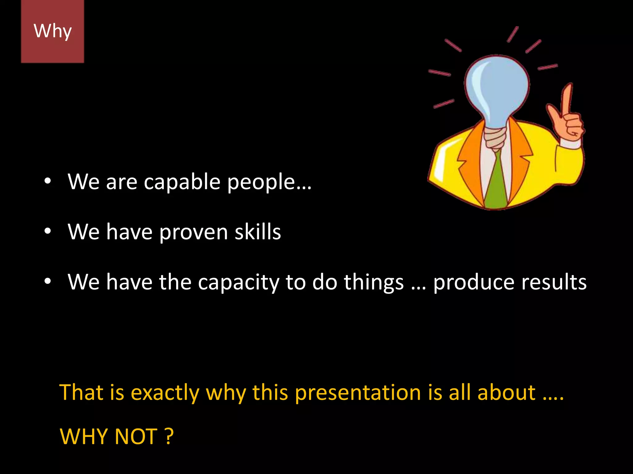 • We are capable people…
• We have proven skills
• We have the capacity to do things … produce results
Why
That is exactly why this presentation is all about ….
WHY NOT ?
 