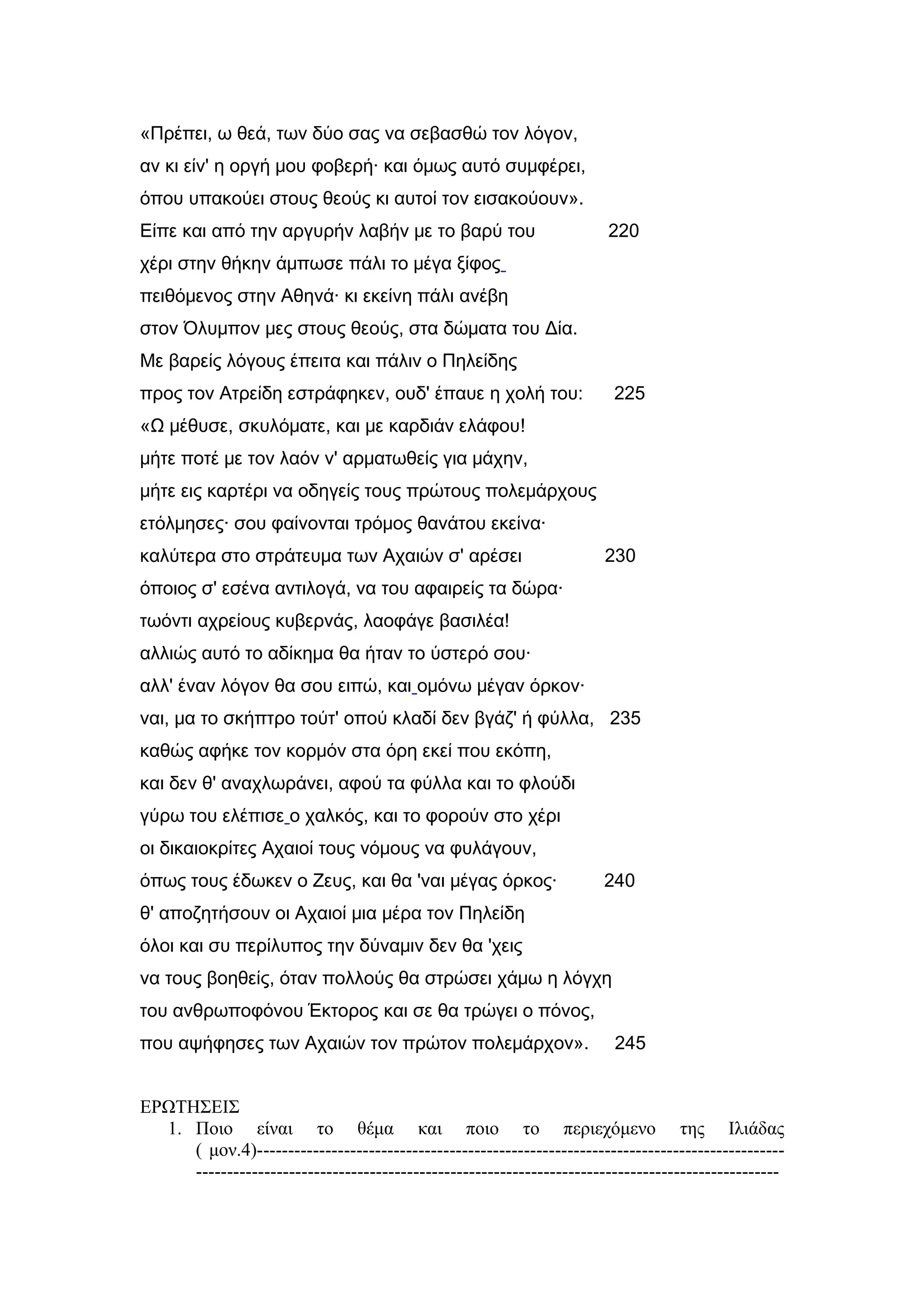 «Πρέπει, ω θεά, των δύο σας να σεβασθώ τον λόγον,
αν κι είν' η οργή μου φοβερή· και όμως αυτό συμφέρει,
όπου υπακούει στους θεούς κι αυτοί τον εισακούουν».
Είπε και από την αργυρήν λαβήν με το βαρύ του 220
χέρι στην θήκην άμπωσε πάλι το μέγα ξίφος
πειθόμενος στην Αθηνά· κι εκείνη πάλι ανέβη
στον Όλυμπον μες στους θεούς, στα δώματα του Δία.
Με βαρείς λόγους έπειτα και πάλιν ο Πηλείδης
προς τον Ατρείδη εστράφηκεν, ουδ' έπαυε η χολή του: 225
«Ω μέθυσε, σκυλόματε, και με καρδιάν ελάφου!
μήτε ποτέ με τον λαόν ν' αρματωθείς για μάχην,
μήτε εις καρτέρι να οδηγείς τους πρώτους πολεμάρχους
ετόλμησες· σου φαίνονται τρόμος θανάτου εκείνα·
καλύτερα στο στράτευμα των Αχαιών σ' αρέσει 230
όποιος σ' εσένα αντιλογά, να του αφαιρείς τα δώρα·
τωόντι αχρείους κυβερνάς, λαοφάγε βασιλέα!
αλλιώς αυτό το αδίκημα θα ήταν το ύστερό σου·
αλλ' έναν λόγον θα σου ειπώ, και ομόνω μέγαν όρκον·
ναι, μα το σκήπτρο τούτ' οπού κλαδί δεν βγάζ' ή φύλλα, 235
καθώς αφήκε τον κορμόν στα όρη εκεί που εκόπη,
και δεν θ' αναχλωράνει, αφού τα φύλλα και το φλούδι
γύρω του ελέπισε ο χαλκός, και το φορούν στο χέρι
οι δικαιοκρίτες Αχαιοί τους νόμους να φυλάγουν,
όπως τους έδωκεν ο Ζευς, και θα 'ναι μέγας όρκος· 240
θ' αποζητήσουν οι Αχαιοί μια μέρα τον Πηλείδη
όλοι και συ περίλυπος την δύναμιν δεν θα 'χεις
να τους βοηθείς, όταν πολλούς θα στρώσει χάμω η λόγχη
του ανθρωποφόνου Έκτορος και σε θα τρώγει ο πόνος,
που αψήφησες των Αχαιών τον πρώτον πολεμάρχον». 245
ΕΡΩΤΗΣΕΙΣ
1. Ποιο είναι το θέμα και ποιο το περιεχόμενο της Ιλιάδας
( μον.4)-------------------------------------------------------------------------------------
----------------------------------------------------------------------------------------------
 