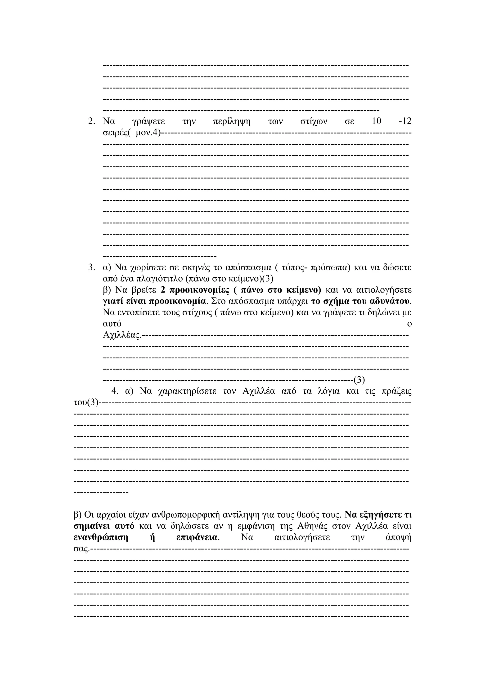 ----------------------------------------------------------------------------------------------
----------------------------------------------------------------------------------------------
----------------------------------------------------------------------------------------------
----------------------------------------------------------------------------------------------
-------------------------------------------------------------------------------------
2. Να γράψετε την περίληψη των στίχων σε 10 -12
σειρές( μον.4)-----------------------------------------------------------------------------
----------------------------------------------------------------------------------------------
----------------------------------------------------------------------------------------------
----------------------------------------------------------------------------------------------
----------------------------------------------------------------------------------------------
----------------------------------------------------------------------------------------------
----------------------------------------------------------------------------------------------
----------------------------------------------------------------------------------------------
----------------------------------------------------------------------------------------------
----------------------------------------------------------------------------------------------
----------------------------------------------------------------------------------------------
-----------------------------------
3. α) Να χωρίσετε σε σκηνές το απόσπασμα ( τόπος- πρόσωπα) και να δώσετε
από ένα πλαγιότιτλο (πάνω στο κείμενο)(3)
β) Να βρείτε 2 προοικονομίες ( πάνω στο κείμενο) και να αιτιολογήσετε
γιατί είναι προοικονομία. Στο απόσπασμα υπάρχει το σχήμα του αδυνάτου.
Να εντοπίσετε τους στίχους ( πάνω στο κείμενο) και να γράψετε τι δηλώνει με
αυτό ο
Αχιλλέας.----------------------------------------------------------------------------------
----------------------------------------------------------------------------------------------
----------------------------------------------------------------------------------------------
----------------------------------------------------------------------------------------------
-----------------------------------------------------------------------------(3)
4. α) Να χαρακτηρίσετε τον Αχιλλέα από τα λόγια και τις πράξεις
του(3)------------------------------------------------------------------------------------------------
-------------------------------------------------------------------------------------------------------
-------------------------------------------------------------------------------------------------------
-------------------------------------------------------------------------------------------------------
-------------------------------------------------------------------------------------------------------
-------------------------------------------------------------------------------------------------------
-------------------------------------------------------------------------------------------------------
-------------------------------------------------------------------------------------------------------
-----------------
β) Οι αρχαίοι είχαν ανθρωπομορφική αντίληψη για τους θεούς τους. Να εξηγήσετε τι
σημαίνει αυτό και να δηλώσετε αν η εμφάνιση της Αθηνάς στον Αχιλλέα είναι
ενανθρώπιση ή επιφάνεια. Να αιτιολογήσετε την άποψή
σας.--------------------------------------------------------------------------------------------------
-------------------------------------------------------------------------------------------------------
-------------------------------------------------------------------------------------------------------
-------------------------------------------------------------------------------------------------------
-------------------------------------------------------------------------------------------------------
-------------------------------------------------------------------------------------------------------
-------------------------------------------------------------------------------------------------------
 