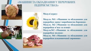 «МАШИНИ ТА ОБЛАДНАННЯ У ПЕРЕРОБНИХ
ПІДПРИЄМСТВАХ»
Модулі курсу:
Модуль №1: «Машини та обладнання для
переробки зерна і виробництва борошна»
Модуль №2 «Машини та обладнання для
пероробки м’яса та птиці»
Модуль№3 «Машини та обладнання для
пероробки молока»
Модуль №4 «Машини та обладнання для
пероробки плодоовочевої сировини»
 