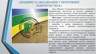 Курс «Машини та машиновикористання у переробних
підприємствах» ґрунтується на знаннях, отриманих у
процесі вивчення дисциплін «Теорія механізмів і машин»,
«Теоретична механіка», «Підйомно-транспортні машини».
Мета курсу - підготовка інженера-механіка сільського
господарства здатного кваліфіковано вирішувати питання
не лише виробництва сільськогосподарської продукції, а й
її переробки в умовах фермерських господарств,
селянських спілок і орендних сільськогосподарських
підприємств.
Предметом вивчення є технологічні лінії підприємств з
переробки та зберігання сільськогосподарської продукції,
окремі машини, їх робочі органи, а також методи
розрахунку ліній, машин та їх складових частин.
Для засвоєння матеріалу з курсу передбачаються такі
види навчання: лекції, лабораторні заняття, навчально-
дослідна і самостійна робота під керівництвом викладача.
З метою інтенсифікації процесу навчання доцільно
використовувати модульний принцип, контрольні
завдання як для вивчення курсу, так і для контролю знань
студентів.
«МАШИНИ ТА ОБЛАДНАННЯ У ПЕРЕРОБНИХ
ПІДПРИЄМСТВАХ»
 