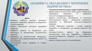 «МАШИНИ ТА ОБЛАДНАННЯ У ПЕРЕРОБНИХ
ПІДПРИЄМСТВАХ»
У результаті вивчення курсу студент повинен знати:
• будову, роботу технологічних ліній, машин і обладнання
підприємств переробки та зберігання
сільськогосподарської продукції;
• правила експлуатації, регулювання та технічного
обслуговування машин і обладнання підприємств
переробки та зберігання сільськогосподарської
продукції;
• способи зберігання сировини і готової продукції
переробки та обладнання, що використовується при
цьому;
• санітарно-гігієнічні вимоги до обладнання
технологічних ліній для переробки і зберігання
сільськогосподарської продукції та обслуговуючого
персоналу;
• вимоги з охорони праці та техніки безпеки.
Вміти:
• вибирати найбільш доцільні технології
первинної переробки сировини та зберігання
готової продукції;
• обирати раціональні технології переробки
продукції;
• підбирати машини та обладнання для
механізації та автоматизації технологічних
процесів,
• працювати на технологічному обладнанні,
проводити його переналагодження, ремонт та
регулювання;
• контролювати якість сировини та готової
продукції.
 