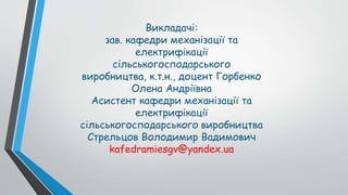 Викладачі:
зав. кафедри механізації та
електрифікації
сільськогосподарського
виробництва, к.т.н., доцент Горбенко
Олена Андріївна
Асистент кафедри механізації та
електрифікації
сільськогосподарського виробництва
Стрельцов Володимир Вадимович
kafedramiesgv@yandex.ua
 