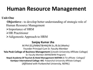 Human Resource Management
Sanjay Kumar Jha
M.Phil (EL)/MBA(T&HM)/M.Sc./B.Ed.(Maths)
Founder Principal Cum Sr. Faculty Member
Yala Peak College of Business Management (Lincoln University Affiliate College)
Sr. Faculty Member (MHM/BHM Program)
Nepal Academy Of Tourism & Hotel Management-NATHM (A TU affiliate College)/
Kantipur International College -KIC- Pubanchal University Affiliate College)
(Affiliated with Purbanchal University, NEPAL)
Unit-One
Objectiove:- to develop better understanding of strategic role of
Human Resource Management
Importance of HRM
HR Practitioner
Adigonostic Approach to HRM
 