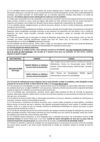 10
6.1.3 O candidato deverá transcrever as respostas das provas objetivas para o Cartão de Respostas, que será o único
documento válido para a correção das provas. O preenchimento do Cartão de Respostas será de inteira responsabilidade do
candidato, que deverá proceder em conformidade com as instruções específicas contidas neste Edital e no Cartão de
Respostas. Em hipótese alguma haverá substituição do cartão por erro do candidato.
6.1.4 Não serão computados itens não respondidos, nem itens que contenham mais de uma resposta (mesmo que uma delas
esteja correta), emenda ou rasura, ainda que legível. Não deverá ser feita nenhuma marca fora do campo reservado às
respostas, pois qualquer marca poderá ser lida pelas leitoras óticas, prejudicando o desempenho do candidato.
6.1.5 O candidato deverá, obrigatoriamente, ao término da prova, devolver ao fiscal o Cartão de Respostas, devidamente
assinado no local indicado.
6.1.6 Serão de inteira responsabilidade do candidato os prejuízos advindos de marcações feitas incorretamente no Cartão de
Respostas. Serão consideradas marcações incorretas as que estiverem em desacordo com este Edital e com o Cartão de
Respostas, tais como: dupla marcação, marcação rasurada ou emendada e campo de marcação não preenchido
integralmente.
6.1.7 Não será permitido que as marcações no Cartão de Respostas sejam feitas por outras pessoas, salvo em caso de
candidato que tenha solicitado atendimento especial para esse fim. Nesse caso, se necessário, o candidato será
acompanhado por um fiscal do IDECAN devidamente treinado.
6.1.8 O candidato não deverá amassar, molhar, dobrar, rasgar, ou, de qualquer modo, danificar o seu Cartão de Respostas,
sob pena de arcar com os prejuízos advindos da impossibilidade de realização da leitura ótica.
6.2 DA REALIZAÇÃO DAS PROVAS OBJETIVAS
As provas objetivas de múltipla escolha serão realizadas somente em Brasília/DF, com data inicialmente prevista para o
dia 8 de junho de 2014 (domingo), com duração de 4 (quatro) horas para sua realização, em dois turnos, conforme
disposto no quadro a seguir:
DATA PROVÁVEL HORÁRIO CARGOS
8 de junho de 2014
(Domingo)
MANHÃ: 08h00min às 12h00min
(horário oficial de Brasília/DF)
AGU: Analista Técnico-Administrativo, Analista de Sistemas,
Bibliotecário, Técnico em Comunicação Social. SEP/PR:
Analista Técnico-Administrativo, Administrador, Contador,
Economista.
TARDE: 14h30min às 18h30min
(horário oficial de Brasília/DF)
AGU: Técnico em Contabilidade. SEP/PR: Agente
Administrativo, Técnico em Contabilidade.
6.2.1 Os locais de realização das provas objetivas, para os quais deverão se dirigir os candidatos, serão divulgados na data
provável de 2 de junho de 2014, no Diário Oficial da União e no site www.idecan.org.br.
6.2.2 Os eventuais erros de digitação no nome, número do documento de identidade ou outros dados referentes à inscrição
do candidato deverão ser corrigidos SOMENTE no dia das provas, mediante conferência do documento original de identidade
quando do ingresso do candidato no local de provas pelo fiscal de sala.
6.2.2.1 O candidato que, eventualmente, necessitar alterar algum dado constante da ficha de inscrição ou apresentar
qualquer observação relevante, poderá fazê-lo no termo de ocorrência existente na sala de provas em posse dos fiscais de
sala, para uso, se necessário.
6.2.3 O caderno de provas contém todas as informações pertinentes ao Concurso, devendo o candidato ler atentamente as
instruções, inclusive, quanto à continuidade do certame.
6.2.3.1 Ao terminar a conferência do caderno de provas, caso o mesmo esteja incompleto ou tenha defeito, o candidato
deverá solicitar ao fiscal de sala que o substitua, não cabendo reclamações posteriores neste sentido. O candidato deverá
verificar, ainda, se o cargo em que se inscreveu encontra-se devidamente identificado no caderno de provas na parte
superior esquerda da folha de número 2.
6.2.3.2 No dia da realização das provas não serão fornecidas, por qualquer membro da equipe de aplicação das provas e/ou
pelas autoridades presentes, informações referentes aos seus conteúdos e/ou aos critérios de avaliação, sendo que é dever
do candidato estar ciente das normas contidas neste Edital.
6.2.4 O candidato deverá comparecer ao local designado para a realização das provas com antecedência mínima de 60
(sessenta) minutos do horário fixado para o seu início, munido de caneta esferográfica de tinta azul ou preta, feita de
material transparente e de ponta grossa, de comprovante de inscrição e de documento de identidade original.
6.2.5 Poderá ser admitido o ingresso de candidato que não esteja portando o comprovante de inscrição no local de realização
das provas apenas quando o seu nome constar devidamente na relação de candidatos afixada na entrada do local de
aplicação.
 