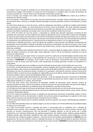 11
6.2.6 Poderá ocorrer inclusão de candidato em um determinado local de provas apenas quando o seu nome não estiver
relacionado na listagem oficial afixada na entrada do local de aplicação e o candidato estiver de posse do protocolo de
inscrição, atestando que o mesmo deveria estar devidamente relacionado naquele local.
6.2.6.1 A inclusão, caso realizada, terá caráter condicional, e será analisada pelo IDECAN com o intuito de se verificar a
pertinência da referida inscrição.
6.2.6.2 Constatada a improcedência da inscrição, esta será automaticamente cancelada, sendo considerados nulos todos os
atos dela decorrentes, ainda que o candidato obtenha aprovação nas provas, garantido o direito ao contraditório e à ampla
defesa.
6.2.7 No horário fixado para o início das provas, conforme estabelecido neste Edital, os portões da unidade serão fechados
pelo Coordenador da Unidade, em estrita observância do horário oficial de Brasília/DF, não sendo admitidos quaisquer
candidatos retardatários. O procedimento de fechamento dos portões será registrado em ata, sendo colhida a assinatura do
porteiro e do próprio Coordenador da Unidade, assim como de dois candidatos, testemunhas do fato.
6.2.7.1 Antes do horário de início das provas, o responsável na unidade pela aplicação requisitará a presença de dois
candidatos que, juntamente com dois integrantes da equipe de aplicação das provas, presenciarão a abertura da embalagem
de segurança onde estarão acondicionados os instrumentos de avaliação (envelopes de segurança lacrados com os cadernos
de provas, Cartões de Respostas, entre outros instrumentos). Será lavrada ata desse fato, que será assinada pelos presentes
ao procedimento, que testemunharão se o material encontra-se devidamente lacrado e com seu sigilo preservado.
6.2.8 Durante a realização das provas, a partir do ingresso do candidato na sala de provas, será adotado o procedimento de
identificação civil dos candidatos mediante verificação do documento de identidade, da coleta da assinatura, entre outros
procedimentos, de acordo com orientações do fiscal de sala. Poderá haver, inclusive, coleta da impressão digital do polegar
direito dos candidatos.
6.2.8.1 Caso o candidato esteja impedido fisicamente de colher a impressão digital do polegar direito, deverá ser colhida a
digital do polegar esquerdo ou de outro dedo, sendo registrado o fato no Termo de Ocorrência constante na Lista de
Presença da respectiva sala.
6.2.8.2 Os candidatos que por algum motivo se recusarem a permitir a coleta de sua impressão digital, deverão assinar três
vezes uma declaração onde assumem a responsabilidade por essa decisão. A recusa ao atendimento deste procedimento
acarretará a ELIMINAÇÃO do candidato, sendo lavrado Termo de Ocorrência, testemunhado pelos demais candidatos
presentes na sala de provas, pelo fiscal da sala e pelo Coordenador da Unidade, garantido o direito ao contraditório e à
ampla defesa.
6.2.9 Não será admitido ingresso de candidato no local de realização das provas após o horário fixado para o seu início.
6.2.10 Serão considerados documentos de identidade: carteiras expedidas pelos Comandos Militares, pelas Secretarias de
Segurança Pública, pelos Institutos de Identificação e pelos Corpos de Bombeiros Militares; carteiras expedidas pelos órgãos
fiscalizadores de exercício profissional (ordens, conselhos etc.); passaporte; certificado de reservista; carteiras funcionais do
Ministério Público; carteiras funcionais expedidas por órgão público que, por lei federal, tenham valor legal como identidade;
carteira de trabalho; carteira nacional de habilitação (modelo com foto).
6.2.10.1 Caso o candidato esteja impossibilitado de apresentar, no dia de realização das provas, documento de identidade
original por motivo de perda, furto ou roubo, deverá ser apresentado documento que ateste o registro da ocorrência em
órgão policial expedido há, no máximo, 30 (trinta) dias.
6.2.10.2 Não serão aceitos como documentos de identidade: certidões de nascimento, títulos eleitorais, carteiras de
motorista (modelo sem foto), carteiras de estudante, carteiras funcionais sem valor de identidade nem documentos ilegíveis,
não identificáveis e/ou danificados, que definitivamente não identifiquem o portador do documento.
6.2.10.3 Não será aceita cópia do documento de identidade, ainda que autenticada, bem como protocolo de documento.
6.2.10.4 Candidato que esteja portando documento com prazo de validade expirado poderá realizar a prova, sendo, contudo,
submetido à identificação especial.
6.2.10.5 Por ocasião da realização das provas, o candidato que não apresentar documento de identidade original, na forma
definida no subitem 6.2.10 ou não apresentar o boletim de ocorrência conforme especificações do subitem 6.2.10.1 deste
Edital, não fará as provas e será automaticamente excluído do Concurso Público.
6.2.10.6 O documento deverá estar em perfeitas condições, de forma a permitir com clareza a identificação do candidato e
sua assinatura.
6.2.10.7 Não serão aplicadas provas, em hipótese alguma, em local, em data ou em horário diferentes dos predeterminados
em Edital ou em comunicado.
6.2.11 Não será permitida, durante a realização das provas, a comunicação entre os candidatos nem a utilização de
calculadoras e/ou similares, livros, anotações, impressos ou qualquer outro material de consulta, protetor auricular, lápis,
borracha ou corretivo. Especificamente, não será permitido o candidato ingressar na sala de provas sem o devido
recolhimento, com respectiva identificação, dos seguintes equipamentos: bip, telefone celular, walkman, agenda eletrônica,
notebook, palmtop, ipod, ipad, tablet, smartphone, mp3, mp4, receptor, gravador, calculadora, câmera fotográfica, controle
de alarme de carro, relógio de qualquer modelo etc., o que não acarreta em qualquer responsabilidade do IDECAN sobre tais
equipamentos. No caso do candidato, durante a realização das provas, ser surpreendido portando os aparelhos eletrônicos
citados, será automaticamente lavrado no Termo de Ocorrência o fato ocorrido e ELIMINADO automaticamente do processo
 