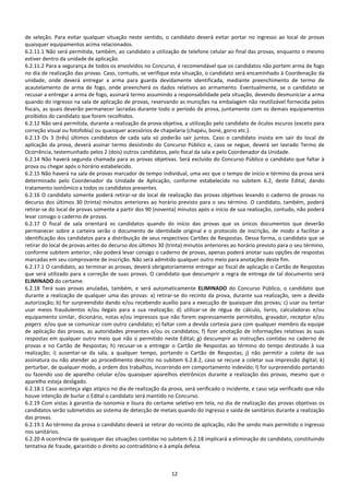 12
de seleção. Para evitar qualquer situação neste sentido, o candidato deverá evitar portar no ingresso ao local de provas
quaisquer equipamentos acima relacionados.
6.2.11.1 Não será permitida, também, ao candidato a utilização de telefone celular ao final das provas, enquanto o mesmo
estiver dentro da unidade de aplicação.
6.2.11.2 Para a segurança de todos os envolvidos no Concurso, é recomendável que os candidatos não portem arma de fogo
no dia de realização das provas. Caso, contudo, se verifique esta situação, o candidato será encaminhado à Coordenação da
unidade, onde deverá entregar a arma para guarda devidamente identificada, mediante preenchimento de termo de
acautelamento de arma de fogo, onde preencherá os dados relativos ao armamento. Eventualmente, se o candidato se
recusar a entregar a arma de fogo, assinará termo assumindo a responsabilidade pela situação, devendo desmuniciar a arma
quando do ingresso na sala de aplicação de provas, reservando as munições na embalagem não reutilizável fornecida pelos
fiscais, as quais deverão permanecer lacradas durante todo o período da prova, juntamente com os demais equipamentos
proibidos do candidato que forem recolhidos.
6.2.12 Não será permitida, durante a realização da prova objetiva, a utilização pelo candidato de óculos escuros (exceto para
correção visual ou fotofobia) ou quaisquer acessórios de chapelaria (chapéu, boné, gorro etc.).
6.2.13 Os 3 (três) últimos candidatos de cada sala só poderão sair juntos. Caso o candidato insista em sair do local de
aplicação da prova, deverá assinar termo desistindo do Concurso Público e, caso se negue, deverá ser lavrado Termo de
Ocorrência, testemunhado pelos 2 (dois) outros candidatos, pelo fiscal da sala e pelo Coordenador da Unidade.
6.2.14 Não haverá segunda chamada para as provas objetivas. Será excluído do Concurso Público o candidato que faltar à
prova ou chegar após o horário estabelecido.
6.2.15 Não haverá na sala de provas marcador de tempo individual, uma vez que o tempo de início e término da prova será
determinado pelo Coordenador da Unidade de Aplicação, conforme estabelecido no subitem 6.2, deste Edital, dando
tratamento isonômico a todos os candidatos presentes.
6.2.16 O candidato somente poderá retirar-se do local de realização das provas objetivas levando o caderno de provas no
decurso dos últimos 30 (trinta) minutos anteriores ao horário previsto para o seu término. O candidato, também, poderá
retirar-se do local de provas somente a partir dos 90 (noventa) minutos após o início de sua realização, contudo, não poderá
levar consigo o caderno de provas.
6.2.17 O fiscal de sala orientará os candidatos quando do início das provas que os únicos documentos que deverão
permanecer sobre a carteira serão o documento de identidade original e o protocolo de inscrição, de modo a facilitar a
identificação dos candidatos para a distribuição de seus respectivos Cartões de Respostas. Dessa forma, o candidato que se
retirar do local de provas antes do decurso dos últimos 30 (trinta) minutos anteriores ao horário previsto para o seu término,
conforme subitem anterior, não poderá levar consigo o caderno de provas, apenas poderá anotar suas opções de respostas
marcadas em seu comprovante de inscrição. Não será admitido qualquer outro meio para anotações deste fim.
6.2.17.1 O candidato, ao terminar as provas, deverá obrigatoriamente entregar ao fiscal de aplicação o Cartão de Respostas
que será utilizado para a correção de suas provas. O candidato que descumprir a regra de entrega de tal documento será
ELIMINADO do certame.
6.2.18 Terá suas provas anuladas, também, e será automaticamente ELIMINADO do Concurso Público, o candidato que
durante a realização de qualquer uma das provas: a) retirar-se do recinto da prova, durante sua realização, sem a devida
autorização; b) for surpreendido dando e/ou recebendo auxílio para a execução de quaisquer das provas; c) usar ou tentar
usar meios fraudulentos e/ou ilegais para a sua realização; d) utilizar-se de régua de cálculo, livros, calculadoras e/ou
equipamento similar, dicionário, notas e/ou impressos que não forem expressamente permitidos, gravador, receptor e/ou
pagers e/ou que se comunicar com outro candidato; e) faltar com a devida cortesia para com qualquer membro da equipe
de aplicação das provas, as autoridades presentes e/ou os candidatos; f) fizer anotação de informações relativas às suas
respostas em qualquer outro meio que não o permitido neste Edital; g) descumprir as instruções contidas no caderno de
provas e no Cartão de Respostas; h) recusar-se a entregar o Cartão de Respostas ao término do tempo destinado à sua
realização; i) ausentar-se da sala, a qualquer tempo, portando o Cartão de Respostas; j) não permitir a coleta de sua
assinatura ou não atender ao procedimento descrito no subitem 6.2.8.2, caso se recuse a coletar sua impressão digital; k)
perturbar, de qualquer modo, a ordem dos trabalhos, incorrendo em comportamento indevido; l) for surpreendido portando
ou fazendo uso de aparelho celular e/ou quaisquer aparelhos eletrônicos durante a realização das provas, mesmo que o
aparelho esteja desligado.
6.2.18.1 Caso aconteça algo atípico no dia de realização da prova, será verificado o incidente, e caso seja verificado que não
houve intenção de burlar o Edital o candidato será mantido no Concurso.
6.2.19 Com vistas à garantia da isonomia e lisura do certame seletivo em tela, no dia de realização das provas objetivas os
candidatos serão submetidos ao sistema de detecção de metais quando do ingresso e saída de sanitários durante a realização
das provas.
6.2.19.1 Ao término da prova o candidato deverá se retirar do recinto de aplicação, não lhe sendo mais permitido o ingresso
nos sanitários.
6.2.20 A ocorrência de quaisquer das situações contidas no subitem 6.2.18 implicará a eliminação do candidato, constituindo
tentativa de fraude, garantido o direito ao contraditório e à ampla defesa.
 