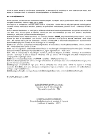 15
10.13 Se houver alteração, por força de impugnações, de gabarito oficial preliminar de item integrante de provas, essa
alteração valerá para todos os candidatos, independentemente de terem recorrido.
11 - DISPOSIÇÕES FINAIS
11.1 O resultado final do Concurso Público será homologado pela AGU e pela SEP/PR, publicado no Diário Oficial da União e
divulgado no endereço eletrônico www.idecan.org.br.
11.2 O prazo de validade do Concurso Público será de 1 (um) ano, a contar da data de publicação de homologação do
resultado final no Diário Oficial da União, podendo ser prorrogado, uma única vez, por igual prazo, a critério da AGU e da
SEP/PR.
11.3 As despesas decorrentes da participação em todas as fases e em todos os procedimentos do Concurso Público de que
trata este Edital, inclusive posse e exercício, correm por conta dos candidatos, que não terão direito a alojamento,
alimentação, transporte e/ou ressarcimento de despesas.
11.4 O candidato deverá manter atualizado seu endereço perante o IDECAN, enquanto estiver participando do Concurso
Público, por meio de requerimento a ser enviado à sede do Instituto – SAUS Quadra 5, Bloco K, Edifício OK Office Tower,
Salas 1.404 e 1.405, Brasília/DF, CEP 70070-050, e perante a AGU e SEP/PR, se selecionado. São de exclusiva responsabilidade
do candidato os prejuízos advindos da não atualização de seu endereço.
11.5 Não será fornecido qualquer documento comprobatório de aprovação ou classificação do candidato, valendo para esse
fim a publicação no Diário Oficial da União.
11.6 A posse no cargo estará condicionada à apresentação da documentação comprobatória dos requisitos para a investidura
e ao atendimento das demais condições constitucionais, legais, regulamentares e deste Edital.
11.7 A falta de comprovação de requisito para investidura, até a data da posse, acarretará a eliminação do candidato no
Concurso e a anulação de todos os atos a ele referentes, ainda que já tenha sido homologado o resultado final do Concurso,
sem prejuízo da sanção legal cabível.
11.8 Os casos omissos serão avaliados pelo IDECAN e pela AGU e SEP/PR, conforme o caso.
11.9 Alteração de legislação com entrada em vigor antes da data de publicação deste Edital será objeto de avaliação, ainda
que não mencionada neste Edital.
11.10 Legislação com entrada em vigor após a data de publicação deste Edital, exceto a listada nos objetos de avaliação
constantes deste Edital, bem como alterações em dispositivos legais e normativos a ele posteriores não serão objeto de
avaliação nas provas do Concurso.
11.11 Quaisquer alterações nas regras fixadas neste Edital só poderão ser feitas por meio de Edital de Retificação.
Brasília/DF, 29 de abril de 2014
GILDENORA BATISTA DANTAS MILHOMEM
Secretária-Geral de Administração da
Advocacia-Geral da União – AGU
HERBERT MARCUSE MEGEREDO LEAL
Diretor de Gestão Corporativa da Secretaria de Portos da
Presidência da República – SEP/PR
 