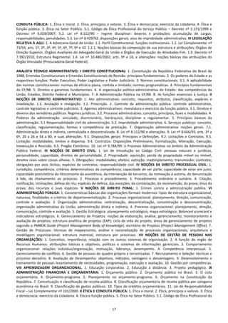 17
CONDUTA PÚBLICA: 1. Ética e moral. 2. Ética, princípios e valores. 3. Ética e democracia: exercício da cidadania. 4. Ética e
função pública. 5. Ética no Setor Público. 5.1. Código de Ética Profissional do Serviço Público – Decreto nº 1.171/1999 e
Decreto nº 6.029/2007; 5.2. Lei nº 8.112/90 – regime disciplinar: deveres e proibições; acumulação de cargos;
responsabilidades; penalidades. 5.3. Lei nº 8.429/92: disposições gerais; atos de improbidade administrativa. III LEGISLAÇÃO
RELATIVA À AGU: 1. A Advocacia-Geral da União: 1.1. Perfil Constitucional: funções institucionais. 1.2. Lei Complementar nº
73/93, arts. 1º, 2º, 3º, 4º, 5º, 6º, 7º, 9º e 10. 1.2.1. Noções básicas da composição de sua estrutura e atribuições: Órgãos de
Direção Superior, Órgãos Auxiliares do Advogado-Geral da União e Órgãos de Execução de Atividades-Fim. 1.3. Decreto nª
7.392/2010, Estrutura Regimental. 1.4. Lei nº 10.480/2002, arts. 9º e 10, e alterações: noções básicas das atribuições do
Órgão Vinculado (Procuradoria-Geral Federal).
ANALISTA TÉCNICO ADMINISTRATIVO: I DIREITO CONSTITUCIONAL: 1. Constituição da República Federativa do Brasil de
1988, Emendas Constitucionais e Emendas Constitucionais de Revisão: princípios fundamentais. 2. Os poderes do Estado e as
respectivas funções: Poder Executivo, Poder Legislativo e Poder Judiciário. 3. Normas constitucionais. 3.1. A aplicabilidade
das normas constitucionais: normas de eficácia plena, contida e limitada; normas programáticas. 4. Princípios fundamentais
da CF/88. 5. Direitos e garantias fundamentais. 6. A organização político-administrativa do Estado: das competências da
União, Estados, Distrito Federal e Municípios. 7. A Administração Pública na CF/88. 8. As funções essenciais à Justiça. II
NOÇÕES DE DIREITO ADMINISTRATIVO: 1. Ato administrativo: conceito, requisitos, atributos, classificação, espécies e
invalidação. 1.1. Anulação e revogação. 1.2. Prescrição. 2. Controle da administração pública: controle administrativo,
controle legislativo e controle judiciário. 3. Agentes administrativos: investidura e exercício da função pública. 3.1. Direitos e
deveres dos servidores públicos. Regimes jurídicos. 3.2. Processo administrativo: conceito, princípios, fases e modalidades. 4.
Poderes da administração: vinculado, discricionário, hierárquico, disciplinar e regulamentar. 5. Princípios básicos da
administração. 5.1 Responsabilidade civil da administração. 5.2. Improbidade administrativa. 6. Serviços públicos: conceito,
classificação, regulamentação, formas e competência de prestação. 7. Organização administrativa: noções gerais. 7.1.
Administração direta e indireta, centralizada e descentralizada. 8. Lei nº 8.112/90 e alterações. 9. Lei nº 8.666/93, arts. 1º a
6º, 20 a 26 e 54 a 80, e suas alterações. 9.1. Disposições gerais: Princípios e Definições. 9.2. Licitações e Contratos. 9.3.
Licitação: modalidades, limites e dispensa. 9.4. Contratos: Disposições Preliminares, Formalização, Alteração, Execução,
Inexecução e Rescisão. 9.5. Pregão Eletrônico. 10. Lei nº 9.784/99: o Processo Administrativo no âmbito da Administração
Pública Federal. III NOÇÕES DE DIREITO CIVIL: 1. Lei de Introdução ao Código Civil: pessoas naturais e jurídicas,
personalidade, capacidade, direitos de personalidade. 2. Propriedade: aquisição; perda da propriedade móvel ou imóvel;
direitos reais sobre coisas alheias. 3. Obrigações: modalidades; efeitos; extinção; inadimplemento; transmissão; contratos;
obrigações por atos ilícitos; espécies de contratos; responsabilidade civil. IV NOÇÕES DE DIREITO PROCESSUAL CIVIL: 1.
Jurisdição; competência; critérios determinativos da competência; capacidade de ser parte; capacidade de estar em juízo;
capacidade postulatória do litisconsorte da assistência, da intervenção de terceiros, da nomeação à autoria, da denunciação
à lide, do chamamento ao processo. 2. Processo e procedimento. 3. Procedimento ordinário e sumário. 4. Citação;
notificação; intimações; defesa do réu; espécies de defesa; das exceções; da contestação; da reconvenção; da prova; ônus da
prova; dos recursos e suas espécies. V NOÇÕES DE DIREITO PENAL: 1. Crimes contra a administração pública. VI
ADMINISTRAÇÃO PÚBLICA: 1. Características básicas das organizações formais modernas: tipos de estrutura organizacional,
natureza, finalidades e critérios de departamentalização. 2. Processo organizacional: planejamento, direção, comunicação,
controle e avaliação. 3. Organização administrativa: centralização, descentralização, concentração e desconcentração;
organização administrativa da União; administração direta e indireta; 4. Processo organizacional: planejamento, direção,
comunicação, controle e avaliação. 5. Gestão Estratégica: planejamento estratégico; mapa estratégico; Balanced scorecard e
indicadores estratégicos. 6. Gerenciamento de Projetos: noções de elaboração, análise, gerenciamento, monitoramento e
avaliação de projetos; estrutura analítica de projetos (EAP); ciclo de vida do projeto, áreas de gerenciamento de projetos
segundo o PMBOK Guide (Project Management Body of Knowledge), escritório de Projetos (Project Management Office). 7.
Gestão de Processos: técnicas de mapeamento, análise e racionalização de processos organizacionais; arquitetura e
modelagem organizacional; estrutura matricial, estrutura por processos. VII NOÇÕES DE GESTÃO DE PESSOAS NAS
ORGANIZAÇÕES: 1. Conceitos, importância, relação com os outros sistemas de organização. 2. A função do órgão de
Recursos Humanos: atribuições básicas e objetivos, políticas e sistemas de informações gerenciais. 3. Comportamento
organizacional: relações indivíduo/organização, motivação, liderança, desempenho. 4. Competência interpessoal. 5.
Gerenciamento de conflitos. 6. Gestão de pessoas do quadro próprio e terceirizadas. 7. Recrutamento e Seleção: técnicas e
processo decisório. 8. Avaliação de Desempenho: objetivos, métodos, vantagens e desvantagens. 9. Desenvolvimento e
treinamento de pessoal: levantamento de necessidades, programação, execução e avaliação. 10. Gestão por competências.
VIII APRENDIZAGEM ORGANIZACIONAL. 1. Educação corporativa. 2. Educação à distância. 3. Projeto pedagógico. IX
ADMINISTRAÇÃO FINANCEIRA E ORÇAMENTÁRIA: 1. Orçamento público. 2. Orçamento público no Brasil. 3. O ciclo
orçamentário. 4. Orçamento-programa. 5. Planejamento no orçamento-programa. 6. Orçamento na Constituição da
República. 7. Conceituação e classificação de receita pública. 8. Classificação orçamentária de receita pública por categoria
econômica no Brasil. 9. Classificação de gastos públicos. 10. Tipos de créditos orçamentários. 11. Lei de Responsabilidade
Fiscal – Lei Complementar nº 101/2000. X ÉTICA E CONDUTA PÚBLICA: 1. Ética e moral. 2. Ética, princípios e valores. 3. Ética
e democracia: exercício da cidadania. 4. Ética e função pública. 5. Ética no Setor Público. 5.1. Código de Ética Profissional do
 