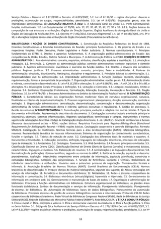 18
Serviço Público – Decreto nº 1.171/1999 e Decreto nº 6.029/2007; 5.2. Lei nº 8.112/90 – regime disciplinar: deveres e
proibições; acumulação de cargos; responsabilidades; penalidades. 5.3. Lei nº 8.429/92: disposições gerais; atos de
improbidade administrativa. XI LEGISLAÇÃO RELATIVA À AGU: 1. A Advocacia-Geral da União: 1.1. Perfil Constitucional:
funções institucionais. 1.2. Lei Complementar nº 73/93, arts. 1º, 2º, 3º, 4º, 5º, 6º, 7º, 9º e 10. 1.2.1. Noções básicas da
composição de sua estrutura e atribuições: Órgãos de Direção Superior, Órgãos Auxiliares do Advogado-Geral da União e
Órgãos de Execução de Atividades-Fim. 1.3. Decreto nª 7.392/2010, Estrutura Regimental. 1.4. Lei nº 10.480/2002, arts. 9º e
10, e alterações: noções básicas das atribuições do Órgão Vinculado (Procuradoria-Geral Federal).
BIBLIOTECÁRIO: I NOÇÕES DE DIREITO CONSTITUCIONAL. 1. Constituição da República Federativa do Brasil de 1988,
Emendas Constitucionais e Emendas Constitucionais de Revisão: princípios fundamentais. 2. Os poderes do Estado e as
respectivas funções: Poder Executivo, Poder Legislativo e Poder Judiciário. 3. Normas constitucionais. 4. Princípios
fundamentais da CF/88. 5. Direitos e garantias fundamentais. 6. A organização político-administrativa do Estado: das
competências da União, Estados, Distrito Federal e Municípios. 7. A Administração Pública na CF/88. II NOÇÕES DE DIREITO
ADMINISTRATIVO: 1. Ato administrativo: conceito, requisitos, atributos, classificação, espécies e invalidação. 1.1. Anulação e
revogação. 1.2. Prescrição. 2. Controle da administração pública: controle administrativo, controle legislativo e controle
judiciário. 3. Agentes administrativos: investidura e exercício da função pública. 3.1. Direitos e deveres dos servidores
públicos. Regimes jurídicos. 3.2. Processo administrativo: conceito, princípios, fases e modalidades. 4. Poderes da
administração: vinculado, discricionário, hierárquico, disciplinar e regulamentar. 5. Princípios básicos da administração. 5.1.
Responsabilidade civil da administração. 5.2. Improbidade administrativa. 6. Serviços públicos: conceito, classificação,
regulamentação, formas e competência de prestação. 7. Organização administrativa: noções gerais. 7.1. Administração direta
e indireta, centralizada e descentralizada. 8. Lei nº 8.112/90 e alterações. 9. Lei nº 8.666/93, arts. 1º a 6º, 20 a 26 e 54 a 80, e
alterações. 9.1. Disposições Gerais: Princípios e Definições. 9.2. Licitações e Contratos. 9.3. Licitação: modalidades, limites e
dispensa. 9.4. Contratos: Disposições Preliminares, Formalização, Alteração, Execução, Inexecução e Rescisão. 9.5. Pregão
Eletrônico. 10. Lei nº 9.784/99: o Processo Administrativo no âmbito da Administração Pública Federal. III ADMINISTRAÇÃO
PÚBLICA: 1. Características básicas das organizações formais modernas: tipos de estrutura organizacional, natureza,
finalidades e critérios de departamentalização. 2. Processo organizacional: planejamento, direção, comunicação, controle e
avaliação. 3. Organização administrativa: centralização, descentralização, concentração e desconcentração; organização
administrativa da União; administração direta e indireta; agências executivas e reguladoras. 4. Gestão de processos. 5.
Gestão de contratos. IV BIBLIOTECONOMIA: 1. Conceituação, princípios, evolução e relações com outras ciências. 2. Tipos de
documentos e finalidades. Representação descritiva do documento. 3. Catalogação: conceito (autoria e entrada principal e
secundária), objetivos, sistemas informatizados. Registros catalográficos: terminologia e campos. Instrumentos e normas
vigentes da catalogação descritiva. Código de Catalogação Anglo-Americano, 2. ed. (AACR 2). Descrição de Recursos e Acesso
(Resource descriptionand access – RDA): noções básicas. Requisitos Funcionais para Registros Bibliográficos (Functional
Requirements for Bibliographic Records – FRBR): noções básicas. Catalogação cooperativa e controle bibliográfico. Formato
MARC21. Catalogação de multimeios. Normas técnicas para a área de documentação (ABNT): referência bibliográfica,
resumos. Representação temática de recursos informacionais: Sistemas de organização do conhecimento: características,
funções e tipologia. 3.1. Tabelas de notação de autor. 3.2. Catalogação dos diferentes tipos de materiais e suportes. 4.
Documentos e finalidades. 5. Indexação, conceitos, definição, linguagens de indexação, descritores, processos de indexação,
tipos de indexação. 5.1. Metadados. 5.2. Ontologias. Taxonomia. 5.3. Web Semântica. 5.4.Tesauro: princípios e métodos. 5.5.
Classificação Decimal de Dewey (CDD). Classificação Decimal de Direito (Doris de Queiroz Carvalho) e mecanismos básicos,
características, linguagens e medidas. 5.6. Elaboração de resumos; 5.7. A normalização e as linguagens documentárias; 5.8.
Normalização de publicações técnico-científicas, segundo as normas da ABNT; 6. Políticas de seleção, aquisição e descarte:
procedimentos. Avaliação. Intercâmbio: empréstimo entre unidades de informação, aquisição planificada, consórcios e
comutação bibliográfica. Coleções não convencionais. 7. Serviço de Referência: Conceito e técnicas. Bibliotecário de
referência: características e atribuições. Usuários reais e potenciais: processo de negociação. Treinamentos formais e
informais. 8. Associação Brasileira de Normas Técnicas (ABNT). Comitê Brasileiro de Documentação (CB14). Normas
brasileiras de documentação. 9. Preparo técnico do material bibliográfico, segundo seu suporte; 10. Novas tecnologias em
serviços de informação. 11. Periódicos e documentos eletrônicos; 12. Metadados; 13. Redes e sistemas cooperativos de
informação e comunicação; 14. Bibliotecas eletrônicas (virtuais/digitais), hipermídia e hipertexto. 15. Gerenciamento da
informação em ambiente web. 16. Gerenciamento e manutenção de bases de dados; 17. Organização e administração de
bibliotecas: Princípios e funções administrativas em bibliotecas. Estrutura organizacional de bibliotecas, as grandes áreas
funcionais da biblioteca. Centros de documentação e serviços de informação. Planejamento bibliotecário. Planejamento
de sistemas de Bibliotecas. 18. Automação de bibliotecas: bases de dados bibliográficas. Planejamento da automação
de bibliotecas. Principais sistemas de gestão de acervos bibliográficos nacionais e internacionais. Protocolo Z39.50. Redes
cooperativas de bibliotecas brasileiras: Rede Virtual de Bibliotecas Congresso Nacional (RVBI), Rede de Bibliotecas da Justiça
Eleitoral (REJE), Rede de Bibliotecas do Ministério Público Federal (RBMPF), Rede BIBLIODATA. V ÉTICA E CONDUTA PÚBLICA:
1. Ética e moral. 2. Ética, princípios e valores. 3. Ética e democracia: exercício da cidadania. 4. Ética e função pública. 5. Ética
no Setor Público. 5.1. Código de Ética Profissional do Serviço Público – Decreto nº 1.171/1999 e Decreto nº 6.029/2007; 5.2.
Lei nº 8.112/90 – regime disciplinar: deveres e proibições; acumulação de cargos; responsabilidades; penalidades. 5.3. Lei nº
 