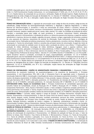 19
8.429/92: disposições gerais; atos de improbidade administrativa. VI LEGISLAÇÃO RELATIVA À AGU: 1. A Advocacia-Geral da
União: 1.1. Perfil Constitucional: funções institucionais. 1.2. Lei Complementar nº 73/93, arts. 1º, 2º, 3º, 4º, 5º, 6º, 7º, 9º e
10. 1.2.1. Noções básicas da composição de sua estrutura e atribuições: Órgãos de Direção Superior, Órgãos Auxiliares do
Advogado-Geral da União e Órgãos de Execução de Atividades Fim. 1.3. Decreto nª 7.392/2010 – Estrutura Regimental. 1.4
Lei nº 10.480/2002, arts. 9º e 10, e alterações: noções básicas das atribuições do Órgão Vinculado (Procuradoria-Geral
Federal).
TÉCNICO EM COMUNICAÇÃO SOCIAL: 1. Legislação de comunicação social: código de ética do jornalista, código de ética da
radiodifusão, Código Brasileiro de Autorregulamentação Publicitária; 2. Regulação e Agências Reguladoras; 3. Política
Nacional de Telecomunicações; 4. Jornalismo e meios de comunicação de massa: história e conceitos; veículos de
comunicação de massa no Brasil: história, estrutura e funcionamento; características, linguagens e técnicas de produção,
apuração, entrevista, redação e edição para jornal, revista, rádio, internet, TV e vídeo. As condições de produção da notícia.
Princípios e orientações gerais para redigir um texto jornalístico; 5. Jornalismo institucional: história, atribuições,
organização, estrutura e funcionamento. A produção da notícia e as rotinas da assessoria de imprensa; o papel do assessor;
atendimento à imprensa; técnicas de redação; sugestões de pauta, releases e artigos; organização de entrevistas; produtos
de uma assessoria de imprensa; mecanismos de controle da informação. Pauta institucional. Canais e estratégias de
comunicação interna. Publicações jornalísticas empresariais: história, planejamento, conceitos e técnicas. Métodos e técnicas
de pesquisa; 6. Teorias da comunicação: história e conceitos das principais teorias de comunicação. O papel dos meios de
comunicação na construção da realidade social. As teorias sobre a produção da notícia e seus efeitos; 7. Projeto gráfico e
produção de mídias eletrônicas: tecnologias de mídias eletrônicas; linguagem visual e aspectos estéticos; tipos:
características, conceitos, aplicações e limitações de mídias eletrônicas. II ÉTICA E CONDUTA PÚBLICA: 1. Ética e moral. 2.
Ética, princípios e valores. 3. Ética e democracia: exercício da cidadania. 4. Ética e função pública. 5. Ética no Setor Público.
5.1. Código de Ética Profissional do Serviço Público – Decreto nº 1.171/1999 e Decreto nº 6.029/2007; 5.2. Lei nº 8.112/90 –
regime disciplinar: deveres e proibições; acumulação de cargos; responsabilidades; penalidades. 5.3. Lei nº 8.429/92:
disposições gerais; atos de improbidade administrativa. VI LEGISLAÇÃO RELATIVA À AGU: 1. A Advocacia-Geral da União: 1.1.
Perfil Constitucional: funções institucionais. 1.2. Lei Complementar nº 73, de 10 de fevereiro de 1993, arts. 1º, 2º, 3º, 4º, 5º,
6º, 7º, 9º e 10. 1.2.1. Noções básicas da composição de sua estrutura e atribuições: Órgãos de Direção Superior, Órgãos
Auxiliares do Advogado-Geral da União e Órgãos de Execução de Atividades-Fim. 1.3. Decreto nª 7.392/2010, Estrutura
Regimental. 1.4 Lei nº 10.480/2002, arts. 9º e 10, e alterações: noções básicas das atribuições do Órgão Vinculado
(Procuradoria-Geral Federal).
TÉCNICO EM CONTABILIDADE: I NOÇÕES DE ADMINISTRAÇÃO FINANCEIRA E ORÇAMENTÁRIA. 1. Orçamento Público:
características do orçamento tradicional, do orçamento-programa e do orçamento de desempenho. 2. Princípios
orçamentários. 3. Leis Orçamentárias: PPA, LDO e LOA. 4. Orçamento fiscal e de seguridade social. 5. Orçamento na
Constituição Federal de 1988. 6. Conceituação e classificação da receita e da despesa orçamentária brasileira. 7. Execução da
receita e da despesa orçamentária. 8. Créditos Adicionais. 9. Cota, provisão, repasse e destaque. 10. Lei nº 10.180/2001. 11.
Instrução Normativa STN nº 01/97 e alterações posteriores. 12. Procedimentos de retenção de impostos e contribuições
federais. 13. Lei nº 9.430/96 e alterações posteriores. 14. Instrução Normativa SRF nº 480/2004. 15. Lei nº 4.320/64. II
CONTABILIDADE GERAL. Noções de Contabilidade Geral: 1. Princípios fundamentais de contabilidade (aprovados pelo
Conselho Federal de Contabilidade, através da Resolução CFC nº 750/93 e Resolução CFC nº 774/94). 2. Patrimônio:
Componentes Patrimoniais – Ativo, Passivo e Patrimônio Líquido. 3. Fatos contábeis e respectivas variações patrimoniais. 4.
Contas patrimoniais e de resultado. 5. Teorias, funções e estrutura das contas. 6. Apuração de resultados; Sistemas de contas
e plano de contas; Demonstrações contábeis; Análise das demonstrações contábeis; Lei nº 6404/76 e alterações posteriores.
Contabilidade Pública: 7. Conceito, objeto, objetivo e campo de atuação. 8. Variações Patrimoniais: Variações Ativas e
Passivas, Orçamentárias e Extraorçamentárias. 9. Plano de Contas Único do Governo Federal: Conceito; Estrutura Básica:
ativo, passivo, despesa, receita, resultado diminutivo, resultado aumentativo, estrutura das contas, características das
contas. 10. Contabilização dos Principais Fatos Contábeis: previsão da receita, fixação da despesa, descentralização de
créditos, liberação financeira, realização da receita e despesa. 11. Balancete: características, conteúdo e forma. 12.
Demonstrações Contábeis: Balanço Orçamentário, Balanço Financeiro; Balanço Patrimonial e Demonstração das Variações
Patrimoniais; Noções de SIAFI – Sistema de Administração Financeira da Administração Pública Federal – Lei nº 4.320/64. III
NOÇÕES DE TÉCNICAS DE CONTROLE. 1. Normas relativas ao controle interno administrativo. 2. A Metodologia de Trabalho
do Sistema de Controle Interno – SCI (Instrução Normativa SFC/MF nº 01, de 06/04/2001); Lei nº10.180/2001. IV
MATEMÁTICA FINANCEIRA. 1. Juros e descontos simples. 1.1. Juros e descontos compostos. 1.2. Equivalência financeira. 1.3.
Sistemas de amortização de empréstimos e financiamentos. 1.4. Métodos de avaliação de fluxos de caixa. 2. Valor do
dinheiro no tempo, Valor Presente e Taxa Interna de Retorno. 3. Microeconomia e Finanças. 3.1. Teoria do Consumidor.
3.1.1. Teoria da utilidade: conceitos e aplicações. 3.1.2. Curva de demanda. 3.2. Teoria da firma. 3.2.1. Tecnologia da
produção: isoquanta, isocustos, fatores fixos e variáveis. 3.2.2. Custos marginais de curto e longo prazos. 3.2.3. Aplicações do
conceito de custos marginais. 3.2.4. Custo total e custo médio. V NOÇÕES DE DIREITO CONSTITUCIONAL. 1. Constituição da
República Federativa do Brasil de 1988, Emendas Constitucionais e Emendas Constitucionais de Revisão: princípios
 