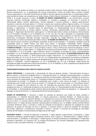 20
fundamentais. 2. Os poderes do Estado e as respectivas funções: Poder Executivo, Poder Legislativo e Poder Judiciário. 3.
Normas constitucionais. 3.1. A aplicabilidade das normas constitucionais: normas de eficácia plena, contida e limitada;
normas programáticas. 4. Princípios fundamentais da CF/88. 5. Direitos e garantias fundamentais. 6. A organização político--
administrativa do Estado: das competências da União, Estados, Distrito Federal e Municípios. 7. A Administração Pública na
CF/88. 8. As funções essenciais à Justiça. VI NOÇÕES DE DIREITO ADMINISTRATIVO: 1. Ato administrativo: conceito,
requisitos, atributos, classificação, espécies e invalidação. 1.1. Anulação e revogação. 1.2. Prescrição. 2. Controle da
administração pública: controle administrativo, controle legislativo e controle judiciário. 3. Agentes administrativos:
investidura e exercício da função pública. 3.1. Direitos e deveres dos servidores públicos. Regimes jurídicos. 3.2. Processo
administrativo: conceito, princípios, fases e modalidades. 4. Poderes da administração: vinculado, discricionário, hierárquico,
disciplinar e regulamentar. 5. Princípios básicos da administração. 5.1. Responsabilidade civil da administração. 5.2.
Improbidade administrativa. 6. Serviços públicos: conceito, classificação, regulamentação, formas e competência de
prestação. 7. Organização administrativa: noções gerais. 7.1. Administração direta e indireta, centralizada e descentralizada.
8. Lei nº 8.112/90 e alterações. 9. Lei nº 8.666/93, arts. 1º a 6º, 20 a 26 e 54 a 80, e alterações. 9.1. Disposições Gerais:
Princípios e Definições. 9.2. Licitações e Contratos. 9.3. Licitação: modalidades, limites e dispensa. 9.4. Contratos: Disposições
Preliminares, Formalização, Alteração, Execução, Inexecução e Rescisão. 9.5. Pregão Eletrônico. 10. Lei nº 9.784/99:
Administrativo no âmbito da Administração Pública Federal. VII NOÇÕES DE DIREITO CIVIL: 1. Lei de Introdução ao Código
Civil: pessoas naturais e jurídicas, personalidade, capacidade, direitos de personalidade. 2. Propriedade: aquisição; perda da
propriedade móvel ou imóvel; direitos reais sobre coisas alheias. 3. Obrigações: modalidades; efeitos; extinção;
inadimplemento; transmissão; contratos; obrigações por atos ilícitos; espécies de contratos; responsabilidade civil. VIII ÉTICA
E CONDUTA PÚBLICA: 1. Ética e moral. 2. Ética, princípios e valores. 3. Ética e democracia: exercício da cidadania. 4. Ética e
função pública. 5. Ética no Setor Público. 5.1. Código de Ética Profissional do Serviço Público – Decreto nº 1.171/99 e Decreto
nº 6.029/2007; 5.2. Lei nº 8.112/90 – regime disciplinar: deveres e proibições; acumulação de cargos; responsabilidades;
penalidades. 5.3. Lei nº 8.429/92: disposições gerais; atos de improbidade administrativa. IX LEGISLAÇÃO RELATIVA À AGU:
1. A Advocacia-Geral da União: 1.1. Perfil Constitucional: funções institucionais. 1.2. Lei Complementar nº 73, de 10 de
fevereiro de 1993, arts. 1º, 2º, 3º, 4º, 5º, 6º, 7º, 9º e 10. 1.2.1. Noções básicas da composição de sua estrutura e atribuições:
Órgãos de Direção Superior, Órgãos Auxiliares do Advogado-Geral da União e Órgãos de Execução de Atividades Fim. 1.3.
Decreto nª 7.392/2010 – Estrutura Regimental. 1.4. Lei nº 10.480/2002, arts. 9º e 10, e alterações: noções básicas das
atribuições do Órgão Vinculado (Procuradoria-Geral Federal). 1.5. Lei nº 9.028/95, art. 8º-D: competências do Departamento
de Cálculos e Perícias da Advocacia-Geral da União.
CONHECIMENTOS BÁSICOS PARA TODOS OS CARGOS DA SEP/PR
LÍNGUA PORTUGUESA: 1. Compreensão e interpretação de textos de gêneros variados. 2 Reconhecimento de tipos e
gêneros textuais. 3. Domínio da ortografia oficial. 3.1. Emprego das letras. 3.2. Emprego da acentuação gráfica. 4. Domínio
dos mecanismos de coesão textual. 4.1. Emprego de elementos de referenciação, substituição e repetição, de conectores e
outros elementos de sequenciação textual. 4.2. Emprego/correlação de tempos e modos verbais. 5. Domínio da estrutura
morfossintática do período. 5.1. Relações de coordenação entre orações e entre termos da oração. 5.2. Relações de
subordinação entre orações e entre termos da oração. 5.3. Emprego dos sinais de pontuação. 5.4. Concordância verbal e
nominal. 5.5. Emprego do sinal indicativo de crase. 5.6. Colocação dos pronomes átonos. 6. Reescritura de frases e
parágrafos do texto. 6.1. Substituição de palavras ou de trechos de texto. 6.2. Retextualização de diferentes gêneros e níveis
de formalidade. 7. Correspondência oficial (conforme Manual de Redação da Presidência da República). 7.1. Adequação da
linguagem ao tipo de documento. 7.2. Adequação do formato do texto ao gênero.
NOÇÕES DE INFORMÁTICA: 1. Conceitos e modos de utilização de aplicativos para edição de textos, planilhas e
apresentações. 1.1. Ambiente Microsoft Office. 1.2. Sistema operacional e ambiente Windows. 1.3. Edição de textos,
planilhas e apresentações em ambiente Windows. 1.4. Utilização dos recursos de tabelas dinâmicas, fórmulas, funções e
macros no Excel. 1.5. Conceitos básicos, ferramentas, aplicativos e procedimentos de Internet. 1.6. Sistema operacional e
ambiente Linux. 1.7. Edição de textos, planilhas e apresentações em ambiente Linux. 1.8. BrOffice: editores de texto (Writer)
e planilhas eletrônicas (Calc). 2. Conceitos e modos de utilização de ferramentas e aplicativos de navegação de correio
eletrônico, de grupos de discussão, de busca e pesquisa. 3. Conceitos básicos e modos de utilização de tecnologias,
ferramentas, aplicativos e procedimentos associados à Internet e intranet. 4. Conceitos de tecnologia de informação:
sistemas de Informações e conceitos básicos de Segurança da Informação.
RACIOCÍNIO LÓGICO: 1. Princípio da Regressão ou Reversão. 2. Lógica dedutiva, argumentativa e quantitativa. 3. Lógica
matemática qualitativa, sequências lógicas envolvendo números, letras e figuras. 4. Geometria básica. 5. Álgebra básica e
sistemas lineares. 5. Calendários. 6. Numeração. 7. Razões Especiais. 8. Análise Combinatória e Probabilidade. 9. Progressões
Aritmética e Geométrica. 10. Conjuntos; 10.1. As relações de pertinência; 10.2 inclusão e igualdade; 10.3. operações entre
conjuntos, união, interseção e diferença. 11. Comparações.
 