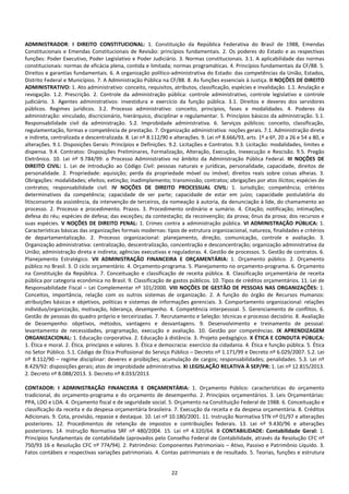 22
ADMINISTRADOR: I DIREITO CONSTITUCIONAL: 1. Constituição da República Federativa do Brasil de 1988, Emendas
Constitucionais e Emendas Constitucionais de Revisão: princípios fundamentais. 2. Os poderes do Estado e as respectivas
funções: Poder Executivo, Poder Legislativo e Poder Judiciário. 3. Normas constitucionais. 3.1. A aplicabilidade das normas
constitucionais: normas de eficácia plena, contida e limitada; normas programáticas. 4. Princípios fundamentais da CF/88. 5.
Direitos e garantias fundamentais. 6. A organização político-administrativa do Estado: das competências da União, Estados,
Distrito Federal e Municípios. 7. A Administração Pública na CF/88. 8. As funções essenciais à Justiça. II NOÇÕES DE DIREITO
ADMINISTRATIVO: 1. Ato administrativo: conceito, requisitos, atributos, classificação, espécies e invalidação. 1.1. Anulação e
revogação. 1.2. Prescrição. 2. Controle da administração pública: controle administrativo, controle legislativo e controle
judiciário. 3. Agentes administrativos: investidura e exercício da função pública. 3.1. Direitos e deveres dos servidores
públicos. Regimes jurídicos. 3.2. Processo administrativo: conceito, princípios, fases e modalidades. 4. Poderes da
administração: vinculado, discricionário, hierárquico, disciplinar e regulamentar. 5. Princípios básicos da administração. 5.1.
Responsabilidade civil da administração. 5.2. Improbidade administrativa. 6. Serviços públicos: conceito, classificação,
regulamentação, formas e competência de prestação. 7. Organização administrativa: noções gerais. 7.1. Administração direta
e indireta, centralizada e descentralizada. 8. Lei nº 8.112/90 e alterações. 9. Lei nº 8.666/93, arts. 1º a 6º, 20 a 26 e 54 a 80, e
alterações. 9.1. Disposições Gerais: Princípios e Definições. 9.2. Licitações e Contratos. 9.3. Licitação: modalidades, limites e
dispensa. 9.4. Contratos: Disposições Preliminares, Formalização, Alteração, Execução, Inexecução e Rescisão. 9.5. Pregão
Eletrônico. 10. Lei nº 9.784/99: o Processo Administrativo no âmbito da Administração Pública Federal. III NOÇÕES DE
DIREITO CIVIL: 1. Lei de Introdução ao Código Civil: pessoas naturais e jurídicas, personalidade, capacidade, direitos de
personalidade. 2. Propriedade: aquisição; perda da propriedade móvel ou imóvel; direitos reais sobre coisas alheias. 3.
Obrigações: modalidades; efeitos; extinção; inadimplemento; transmissão; contratos; obrigações por atos ilícitos; espécies de
contratos; responsabilidade civil. IV NOÇÕES DE DIREITO PROCESSUAL CIVIL: 1. Jurisdição; competência; critérios
determinativos da competência; capacidade de ser parte; capacidade de estar em juízo; capacidade postulatória do
litisconsorte da assistência, da intervenção de terceiros, da nomeação à autoria, da denunciação à lide, do chamamento ao
processo. 2. Processo e procedimento. Prazos. 3. Procedimento ordinário e sumário. 4. Citação; notificação; intimações;
defesa do réu; espécies de defesa; das exceções; da contestação; da reconvenção; da prova; ônus da prova; dos recursos e
suas espécies. V NOÇÕES DE DIREITO PENAL: 1. Crimes contra a administração pública. VI ADMINISTRAÇÃO PÚBLICA: 1.
Características básicas das organizações formais modernas: tipos de estrutura organizacional, natureza, finalidades e critérios
de departamentalização. 2. Processo organizacional: planejamento, direção, comunicação, controle e avaliação. 3.
Organização administrativa: centralização, descentralização, concentração e desconcentração; organização administrativa da
União; administração direta e indireta; agências executivas e reguladoras. 4. Gestão de processos. 5. Gestão de contratos. 6.
Planejamento Estratégico. VII ADMINISTRAÇÃO FINANCEIRA E ORÇAMENTÁRIA: 1. Orçamento público. 2. Orçamento
público no Brasil. 3. O ciclo orçamentário. 4. Orçamento-programa. 5. Planejamento no orçamento-programa. 6. Orçamento
na Constituição da República. 7. Conceituação e classificação de receita pública. 8. Classificação orçamentária de receita
pública por categoria econômica no Brasil. 9. Classificação de gastos públicos. 10. Tipos de créditos orçamentários. 11. Lei de
Responsabilidade Fiscal – Lei Complementar nº 101/2000. VIII NOÇÕES DE GESTÃO DE PESSOAS NAS ORGANIZAÇÕES: 1.
Conceitos, importância, relação com os outros sistemas de organização. 2. A função do órgão de Recursos Humanos:
atribuições básicas e objetivos, políticas e sistemas de informações gerenciais. 3. Comportamento organizacional: relações
indivíduo/organização, motivação, liderança, desempenho. 4. Competência interpessoal. 5. Gerenciamento de conflitos. 6.
Gestão de pessoas do quadro próprio e terceirizadas. 7. Recrutamento e Seleção: técnicas e processo decisório. 8. Avaliação
de Desempenho: objetivos, métodos, vantagens e desvantagens. 9. Desenvolvimento e treinamento de pessoal:
levantamento de necessidades, programação, execução e avaliação. 10. Gestão por competências. IX APRENDIZAGEM
ORGANIZACIONAL: 1. Educação corporativa. 2. Educação à distância. 3. Projeto pedagógico. X ÉTICA E CONDUTA PÚBLICA:
1. Ética e moral. 2. Ética, princípios e valores. 3. Ética e democracia: exercício da cidadania. 4. Ética e função pública. 5. Ética
no Setor Público. 5.1. Código de Ética Profissional do Serviço Público – Decreto nº 1.171/99 e Decreto nº 6.029/2007. 5.2. Lei
nº 8.112/90 – regime disciplinar: deveres e proibições; acumulação de cargos; responsabilidades; penalidades. 5.3. Lei nº
8.429/92: disposições gerais; atos de improbidade administrativa. XI LEGISLAÇÃO RELATIVA À SEP/PR: 1. Lei nº 12.815/2013.
2. Decreto nº 8.088/2013. 3. Decreto nº 8.033/2013.
CONTADOR: I ADMINISTRAÇÃO FINANCEIRA E ORÇAMENTÁRIA: 1. Orçamento Público: características do orçamento
tradicional, do orçamento-programa e do orçamento de desempenho. 2. Princípios orçamentários. 3. Leis Orçamentárias:
PPA, LDO e LOA. 4. Orçamento fiscal e de seguridade social. 5. Orçamento na Constituição Federal de 1988. 6. Conceituação e
classificação da receita e da despesa orçamentária brasileira. 7. Execução da receita e da despesa orçamentária. 8. Créditos
Adicionais. 9. Cota, provisão, repasse e destaque. 10. Lei nº 10.180/2001. 11. Instrução Normativa STN nº 01/97 e alterações
posteriores. 12. Procedimentos de retenção de impostos e contribuições federais. 13. Lei nº 9.430/96 e alterações
posteriores. 14. Instrução Normativa SRF nº 480/2004. 15. Lei nº 4.320/64. II CONTABILIDADE: Contabilidade Geral: 1.
Princípios fundamentais de contabilidade (aprovados pelo Conselho Federal de Contabilidade, através da Resolução CFC nº
750/93 16 e Resolução CFC nº 774/94). 2. Patrimônio: Componentes Patrimoniais – Ativo, Passivo e Patrimônio Líquido. 3.
Fatos contábeis e respectivas variações patrimoniais. 4. Contas patrimoniais e de resultado. 5. Teorias, funções e estrutura
 