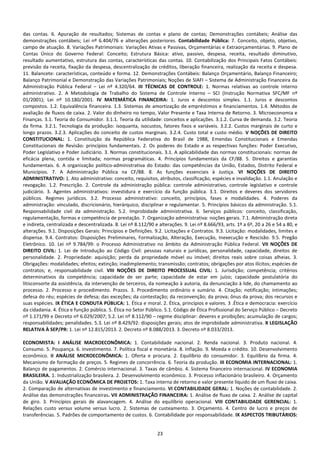 23
das contas. 6. Apuração de resultados; Sistemas de contas e plano de contas; Demonstrações contábeis; Análise das
demonstrações contábeis; Lei nº 6.404/76 e alterações posteriores. Contabilidade Pública: 7. Conceito, objeto, objetivo,
campo de atuação. 8. Variações Patrimoniais: Variações Ativas e Passivas, Orçamentárias e Extraorçamentárias. 9. Plano de
Contas Único do Governo Federal: Conceito; Estrutura Básica: ativo, passivo, despesa, receita, resultado diminutivo,
resultado aumentativo, estrutura das contas, características das contas. 10. Contabilização dos Principais Fatos Contábeis:
previsão da receita, fixação da despesa, descentralização de créditos, liberação financeira, realização da receita e despesa.
11. Balancete: características, conteúdo e forma. 12. Demonstrações Contábeis: Balanço Orçamentário, Balanço Financeiro;
Balanço Patrimonial e Demonstração das Variações Patrimoniais; Noções de SIAFI – Sistema de Administração Financeira da
Administração Pública Federal – Lei nº 4.320/64. III TÉCNICAS DE CONTROLE: 1. Normas relativas ao controle interno
administrativo. 2. A Metodologia de Trabalho do Sistema de Controle Interno – SCI (Instrução Normativa SFC/MF nº
01/2001); Lei nº 10.180/2001. IV MATEMÁTICA FINANCEIRA: 1. Juros e descontos simples. 1.1. Juros e descontos
compostos. 1.2. Equivalência financeira. 1.3. Sistemas de amortização de empréstimos e financiamentos. 1.4. Métodos de
avaliação de fluxos de caixa. 2. Valor do dinheiro no tempo, Valor Presente e Taxa Interna de Retorno. 3. Microeconomia e
Finanças. 3.1. Teoria do Consumidor. 3.1.1. Teoria da utilidade: conceitos e aplicações. 3.1.2. Curva de demanda. 3.2. Teoria
da firma. 3.2.1. Tecnologia da produção: isoquanta, isocustos, fatores fixos e variáveis. 3.2.2. Custos marginais de curto e
longo prazos. 3.2.3. Aplicações do conceito de custos marginais. 3.2.4. Custo total e custo médio. V NOÇÕES DE DIREITO
CONSTITUCIONAL: 1. Constituição da República Federativa do Brasil de 1988, Emendas Constitucionais e Emendas
Constitucionais de Revisão: princípios fundamentais. 2. Os poderes do Estado e as respectivas funções: Poder Executivo,
Poder Legislativo e Poder Judiciário. 3. Normas constitucionais. 3.1. A aplicabilidade das normas constitucionais: normas de
eficácia plena, contida e limitada; normas programáticas. 4. Princípios fundamentais da CF/88. 5. Direitos e garantias
fundamentais. 6. A organização político-administrativa do Estado: das competências da União, Estados, Distrito Federal e
Municípios. 7. A Administração Pública na CF/88. 8. As funções essenciais à Justiça. VI NOÇÕES DE DIREITO
ADMINISTRATIVO: 1. Ato administrativo: conceito, requisitos, atributos, classificação, espécies e invalidação. 1.1. Anulação e
revogação. 1.2. Prescrição. 2. Controle da administração pública: controle administrativo, controle legislativo e controle
judiciário. 3. Agentes administrativos: investidura e exercício da função pública. 3.1. Direitos e deveres dos servidores
públicos. Regimes jurídicos. 3.2. Processo administrativo: conceito, princípios, fases e modalidades. 4. Poderes da
administração: vinculado, discricionário, hierárquico, disciplinar e regulamentar. 5. Princípios básicos da administração. 5.1.
Responsabilidade civil da administração. 5.2. Improbidade administrativa. 6. Serviços públicos: conceito, classificação,
regulamentação, formas e competência de prestação. 7. Organização administrativa: noções gerais. 7.1. Administração direta
e indireta, centralizada e descentralizada. 8. Lei nº 8.112/90 e alterações. 9. Lei nº 8.666/93, arts. 1º a 6º, 20 a 26 e 54 a 80, e
alterações. 9.1. Disposições Gerais: Princípios e Definições. 9.2. Licitações e Contratos. 9.3. Licitação: modalidades, limites e
dispensa. 9.4. Contratos: Disposições Preliminares, Formalização, Alteração, Execução, Inexecução e Rescisão. 9.5. Pregão
Eletrônico. 10. Lei nº 9.784/99: o Processo Administrativo no âmbito da Administração Pública Federal. VII NOÇÕES DE
DIREITO CIVIL: 1. Lei de Introdução ao Código Civil: pessoas naturais e jurídicas, personalidade, capacidade, direitos de
personalidade. 2. Propriedade: aquisição; perda da propriedade móvel ou imóvel; direitos reais sobre coisas alheias. 3.
Obrigações: modalidades; efeitos; extinção; inadimplemento; transmissão; contratos; obrigações por atos ilícitos; espécies de
contratos; e, responsabilidade civil. VIII NOÇÕES DE DIREITO PROCESSUAL CIVIL: 1. Jurisdição; competência; critérios
determinativos da competência; capacidade de ser parte; capacidade de estar em juízo; capacidade postulatória do
litisconsorte da assistência, da intervenção de terceiros, da nomeação à autoria, da denunciação à lide, do chamamento ao
processo. 2. Processo e procedimento. Prazos. 3. Procedimento ordinário e sumário. 4. Citação; notificação; intimações;
defesa do réu; espécies de defesa; das exceções; da contestação; da reconvenção; da prova; ônus da prova; dos recursos e
suas espécies. IX ÉTICA E CONDUTA PÚBLICA: 1. Ética e moral. 2. Ética, princípios e valores. 3 .Ética e democracia: exercício
da cidadania. 4. Ética e função pública. 5. Ética no Setor Público. 5.1. Código de Ética Profissional do Serviço Público – Decreto
nº 1.171/99 e Decreto nº 6.029/2007; 5.2. Lei nº 8.112/90 – regime disciplinar: deveres e proibições; acumulação de cargos;
responsabilidades; penalidades. 5.3. Lei nº 8.429/92: disposições gerais; atos de improbidade administrativa. X LEGISLAÇÃO
RELATIVA À SEP/PR: 1. Lei nº 12.815/2013. 2. Decreto nº 8.088/2013. 3. Decreto nº 8.033/2013.
ECONOMISTA: I ANÁLISE MACROECONÔMICA: 1. Contabilidade nacional. 2. Renda nacional. 3. Produto nacional. 4.
Consumo. 5. Poupança. 6. Investimento. 7. Política fiscal e monetária. 8. Inflação. 9. Moeda e crédito. 10. Desenvolvimento
econômico. II ANÁLISE MICROECONÔMICA: 1. Oferta e procura. 2. Equilíbrio do consumidor. 3. Equilíbrio da firma. 4.
Mecanismo de formação de preços. 5. Regimes de concorrência. 6. Teoria da produção. III ECONOMIA INTERNACIONAL: 1.
Balanço de pagamentos. 2. Comércio internacional. 3. Taxas de câmbio. 4. Sistema financeiro internacional. IV ECONOMIA
BRASILEIRA. 1. Industrialização brasileira. 2. Desenvolvimento econômico. 3. Processo inflacionário brasileiro. 4. Orçamento
da União. V AVALIAÇÃO ECONÔMICA DE PROJETOS: 1. Taxa interna de retorno e valor presente líquido de um fluxo de caixa.
2. Comparação de alternativas de investimento e financiamento. VI CONTABILIDADE GERAL: 1. Noções de contabilidade. 2.
Análise das demonstrações financeiras. VII ADMINISTRAÇÃO FINANCEIRA: 1. Análise de fluxo de caixa. 2. Análise de capital
de giro. 3. Princípios gerais de alavancagem. 4. Análise do equilíbrio operacional. VIII CONTABILIDADE GERENCIAL: 1.
Relações custo versus volume versus lucro. 2. Sistemas de custeamento. 3. Orçamento. 4. Centro de lucro e preços de
transferências. 5. Padrões de comportamento de custos. 6. Contabilidade por responsabilidade. IX ASPECTOS TRIBUTÁRIOS:
 