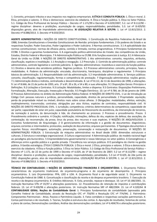 24
1. Conceito, principais tributos e seus impactos nos negócios empresariais. X ÉTICA E CONDUTA PÚBLICA: 1. Ética e moral. 2.
Ética, princípios e valores. 3. Ética e democracia: exercício da cidadania. 4. Ética e função pública. 5. Ética no Setor Público.
5.1. Código de Ética Profissional do Serviço Público – Decreto nº 1.171/99 e Decreto nº 6.029/2007; 5.2. Lei nº 8.112/90 –
regime disciplinar: deveres e proibições; acumulação de cargos; responsabilidades; penalidades. 5.3. Lei nº 8.429/92:
disposições gerais; atos de improbidade administrativa. XI LEGISLAÇÃO RELATIVA À SEP/PR: 1. Lei nº 12.815/2013. 2.
Decreto nº 8.088/2013. 3. Decreto nº 8.033/2013.
AGENTE ADMINISTRATIVO: I NOÇÕES DE DIREITO CONSTITUCIONAL. 1 Constituição da República Federativa do Brasil de
1988, Emendas Constitucionais e Emendas Constitucionais de Revisão: princípios fundamentais. 2 Os poderes do Estado e as
respectivas funções: Poder Executivo, Poder Legislativo e Poder Judiciário. 3 Normas constitucionais. 3.1 A aplicabilidade das
normas constitucionais: normas de eficácia plena, contida e limitada; normas programáticas. 4 Princípios fundamentais da
CF/88. 5 Direitos e garantias fundamentais. 6 A organização político-administrativa do Estado: das competências da União,
Estados, Distrito Federal e Municípios. 7 A Administração Pública na CF/88. 8 As funções essenciais à Justiça. 8.1 A Advocacia-
Geral da União na CF/88. II NOÇÕES DE DIREITO ADMINISTRATIVO. 1 Ato administrativo: conceito, requisitos, atributos,
classificação, espécies e invalidação. 1.1 Anulação e revogação. 1.2 Prescrição. 2. Controle da administração pública: controle
administrativo, controle legislativo e controle judiciário. 3. Agentes administrativos: investidura e exercício da função pública.
3.1 Direitos e deveres dos servidores públicos. Regimes jurídicos. 3.2 Processo administrativo: conceito, princípios, fases e
modalidades. 4. Poderes da administração: vinculado, discricionário, hierárquico, disciplinar e regulamentar. 5 Princípios
básicos da administração. 5.1 Responsabilidade civil da administração. 5.2 Improbidade administrativa. 6. Serviços públicos:
conceito, classificação, regulamentação, formas e competência de prestação. 7 Organização administrativa: noções gerais.
7.1 Administração direta e indireta, centralizada e descentralizada. 8. Lei nº 8.112, de 11 de dezembro de 1990, e alterações.
9. Lei nº 8.666, de 21 de junho de 1993, arts. 1º a 6º, 20 a 26, e 54 a 80, e suas alterações. 9.1 Disposições Gerais: Princípios e
Definições. 9.2 Licitações e Contratos. 9.3 Licitação: Modalidades, limites e dispensa. 9.5 Contratos: Disposições Preliminares,
Formalização, Alteração, Execução, Inexecução e Rescisão. 9.5 Pregão Eletrônico. 10. Lei nº 9.784, de 29 de janeiro de 1999:
O Processo Administrativo no âmbito da Administração Pública Federal. III NOÇÕES DE DIREITO CIVIL. 1 Lei de Introdução ao
Código Civil: pessoas naturais e jurídicas, personalidade, capacidade, direitos de personalidade. 2 Propriedade: aquisição;
perda da propriedade móvel ou imóvel; direitos reais sobre coisas alheias. 3 Obrigações: modalidades; efeitos; extinção;
inadimplemento; transmissão; contratos; obrigações por atos ilícitos; espécies de contratos; responsabilidade civil. IV
NOÇÕES DE DIREITO PROCESSUAL CIVIL. 1 Jurisdição; competência; critérios determinativos da competência; capacidade de
ser parte; capacidade de estar em juízo; capacidade postulatória do litisconsorte da assistência, da intervenção de terceiros,
da nomeação à autoria, da denunciação à lide, do chamamento ao processo. 2 Processo e procedimento. Prazos. 3
Procedimento ordinário e sumário. 4 Citação; notificação; intimações; defesa do réu; espécies de defesa; das exceções; da
contestação; da reconvenção; da prova; ônus da prova; dos recursos e suas espécies. V NOÇÕES DE ARQUIVOLOGIA: 1
Conceitos fundamentais de Arquivologia. 2 O gerenciamento da informação e a gestão de documentos: diagnósticos;
arquivos correntes e intermediário; protocolos; avaliação de documentos; arquivos permanentes. 3 Tipologias documentais e
suportes físicos: microfilmagem; automação; preservação, conservação e restauração de documentos. VI NOÇÕES DE
ADMINISTRAÇÃO PÚBLICA. 1 Estruturação da máquina administrativa no Brasil desde 1930: dimensões estruturais e
culturais. 2 Estrutura e estratégia organizacional. 3 Cultura organizacional. 4 Administração pública: do modelo racional-legal
ao paradigma pós-burocrático. 5 Empreendedorismo governamental e novas lideranças no setor público. 6 Convergências e
diferenças entre a gestão pública e a gestão privada. 7 Excelência nos serviços públicos. 8 O paradigma do cliente na gestão
pública. 9 Gestão estratégica. ÉTICA E CONDUTA PÚBLICA: 1 Ética e moral. 2 Ética, princípios e valores. 3 Ética e democracia:
exercício da cidadania. 4 Ética e função pública. 5 Ética no Setor Público. 5.1 Código de Ética Profissional do Serviço Público –
Decreto nº 1.171, de 22 de junho de 1999 e Decreto nº 6.029, de 1º de fevereiro de 2007; 5.2 Lei nº 8.112/90 – regime
disciplinar: deveres e proibições; acumulação de cargos; responsabilidades; penalidades. 5.3 Lei nº 8.429, de 2de junho de
1992: disposições gerais; atos de improbidade administrativa. LEGISLAÇÃO RELATIVA À SEP/PR: 1. Lei nº 12.815/2013. 2.
Decreto nº 8.088/2013. 3. Decreto nº 8.033/2013.
TÉCNICO EM CONTABILIDADE: I NOÇÕES DE ADMINISTRAÇÃO FINANCEIRA E ORÇAMENTÁRIA: 1. Orçamento Público:
características do orçamento tradicional, do orçamento-programa e do orçamento de desempenho. 2. Princípios
orçamentários. 3. Leis Orçamentárias: PPA, LDO e LOA. 4. Orçamento fiscal e de seguridade social. 5. Orçamento na
Constituição Federal de 1988. 6. Conceituação e classificação da receita e da despesa orçamentária brasileira. 7. Execução da
receita e da despesa orçamentária. 8. Créditos Adicionais. 9. Cota, provisão, repasse e destaque. 10. Lei nº 10.180/2001. 11.
Instrução Normativa STN nº 01/97 e alterações posteriores. 12. Procedimentos de retenção de impostos e contribuições
federais. 13. Lei nº 9.430/96 e alterações posteriores. 14. Instrução Normativa SRF nº 480/2004. 15. Lei nº 4.320/64. II
CONTABILIDADE GERAL. Noções de Contabilidade Geral: 1. Princípios fundamentais de contabilidade (aprovados pelo
Conselho Federal de Contabilidade, através da Resolução CFC nº 750/93 e Resolução CFC nº 774/94). 2. Patrimônio:
Componentes Patrimoniais - Ativo, Passivo e Patrimônio Líquido. 3. Fatos contábeis e respectivas variações patrimoniais. 4.
Contas patrimoniais e de resultado. 5. Teorias, funções e estrutura das contas. 6. Apuração de resultados; Sistemas de contas
e plano de contas; Demonstrações contábeis; Análise das demonstrações contábeis; Lei nº 6.404/76 e alterações posteriores.
 