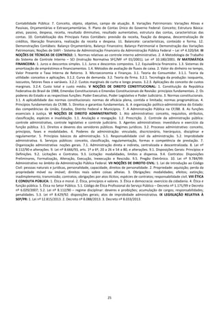 25
Contabilidade Pública: 7. Conceito, objeto, objetivo, campo de atuação. 8. Variações Patrimoniais: Variações Ativas e
Passivas, Orçamentárias e Extraorçamentárias. 9. Plano de Contas Único do Governo Federal: Conceito; Estrutura Básica:
ativo, passivo, despesa, receita, resultado diminutivo, resultado aumentativo, estrutura das contas, características das
contas. 10. Contabilização dos Principais Fatos Contábeis: previsão da receita, fixação da despesa, descentralização de
créditos, liberação financeira, realização da receita e despesa. 11. Balancete: características, conteúdo e forma. 12.
Demonstrações Contábeis: Balanço Orçamentário, Balanço Financeiro; Balanço Patrimonial e Demonstração das Variações
Patrimoniais; Noções de SIAFI - Sistema de Administração Financeira da Administração Pública Federal – Lei nº 4.320/64. III
NOÇÕES DE TÉCNICAS DE CONTROLE: 1. Normas relativas ao controle interno administrativo. 2. A Metodologia de Trabalho
do Sistema de Controle Interno – SCI (Instrução Normativa SFC/MF nº 01/2001); Lei nº 10.180/2001. IV MATEMÁTICA
FINANCEIRA: 1. Juros e descontos simples. 1.1. Juros e descontos compostos. 1.2. Equivalência financeira. 1.3. Sistemas de
amortização de empréstimos e financiamentos. 1.4. Métodos de avaliação de fluxos de caixa. 2. Valor do dinheiro no tempo,
Valor Presente e Taxa Interna de Retorno. 3. Microeconomia e Finanças. 3.1. Teoria do Consumidor. 3.1.1. Teoria da
utilidade: conceitos e aplicações. 3.1.2. Curva de demanda. 3.2. Teoria da firma. 3.2.1. Tecnologia da produção: isoquanta,
isocustos, fatores fixos e variáveis. 3.2.2. Custos marginais de curto e longo prazos. 3.2.3. Aplicações do conceito de custos
marginais. 3.2.4. Custo total e custo médio. V NOÇÕES DE DIREITO CONSTITUCIONAL: 1. Constituição da República
Federativa do Brasil de 1988, Emendas Constitucionais e Emendas Constitucionais de Revisão: princípios fundamentais. 2. Os
poderes do Estado e as respectivas funções: Poder Executivo, Poder Legislativo e Poder Judiciário. 3. Normas constitucionais.
3.1. A aplicabilidade das normas constitucionais: normas de eficácia plena, contida e limitada; normas programáticas. 4.
Princípios fundamentais da CF/88. 5. Direitos e garantias fundamentais. 6. A organização político-administrativa do Estado:
das competências da União, Estados, Distrito Federal e Municípios. 7. A Administração Pública na CF/88. 8. As funções
essenciais à Justiça. VI NOÇÕES DE DIREITO ADMINISTRATIVO: 1. Ato administrativo: conceito, requisitos, atributos,
classificação, espécies e invalidação. 1.1. Anulação e revogação. 1.2. Prescrição. 2. Controle da administração pública:
controle administrativo, controle legislativo e controle judiciário. 3. Agentes administrativos: investidura e exercício da
função pública. 3.1. Direitos e deveres dos servidores públicos. Regimes jurídicos. 3.2. Processo administrativo: conceito,
princípios, fases e modalidades. 4. Poderes da administração: vinculado, discricionário, hierárquico, disciplinar e
regulamentar. 5. Princípios básicos da administração. 5.1. Responsabilidade civil da administração. 5.2. Improbidade
administrativa. 6. Serviços públicos: conceito, classificação, regulamentação, formas e competência de prestação. 7.
Organização administrativa: noções gerais. 7.1. Administração direta e indireta, centralizada e descentralizada. 8. Lei nº
8.112/90 e alterações. 9. Lei nº 8.666/93, arts. 1º a 6º, 20 a 26 e 54 a 80, e alterações. 9.1. Disposições Gerais: Princípios e
Definições. 9.2. Licitações e Contratos. 9.3. Licitação: modalidades, limites e dispensa. 9.4. Contratos: Disposições
Preliminares, Formalização, Alteração, Execução, Inexecução e Rescisão. 9.5. Pregão Eletrônico. 10. Lei nº 9.784/99:
Administrativo no âmbito da Administração Pública Federal. VII NOÇÕES DE DIREITO CIVIL: 1. Lei de Introdução ao Código
Civil: pessoas naturais e jurídicas, personalidade, capacidade, direitos de personalidade. 2. Propriedade: aquisição; perda da
propriedade móvel ou imóvel; direitos reais sobre coisas alheias. 3. Obrigações: modalidades; efeitos; extinção;
inadimplemento; transmissão; contratos; obrigações por atos ilícitos; espécies de contratos; responsabilidade civil. VIII ÉTICA
E CONDUTA PÚBLICA: 1. Ética e moral. 2. Ética, princípios e valores. 3. Ética e democracia: exercício da cidadania. 4. Ética e
função pública. 5. Ética no Setor Público. 5.1. Código de Ética Profissional do Serviço Público – Decreto nº 1.171/99 e Decreto
nº 6.029/2007; 5.2. Lei nº 8.112/90 – regime disciplinar: deveres e proibições; acumulação de cargos; responsabilidades;
penalidades. 5.3. Lei nº 8.429/92: disposições gerais; atos de improbidade administrativa. IX LEGISLAÇÃO RELATIVA À
SEP/PR: 1. Lei nº 12.815/2013. 2. Decreto nº 8.088/2013. 3. Decreto nº 8.033/2013.
 