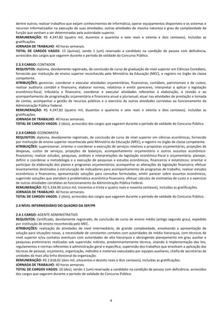 4
dentre outros; realizar trabalhos que exijam conhecimentos de informática; operar equipamentos disponíveis e os sistemas e
recursos informatizados na execução de suas atividades; outras atividades de mesma natureza e grau de complexidade da
função que venham a ser determinadas pela autoridade superior.
REMUNERAÇÃO: R$ 4.247,82 (quatro mil, duzentos e quarenta e sete reais e oitenta e dois centavos), incluídas as
gratificações.
JORNADA DE TRABALHO: 40 horas semanais.
TOTAL DE CARGOS VAGOS: 15 (quinze), sendo 1 (um) reservado a candidato na condição de pessoa com deficiência,
acrescidos dos cargos que vagarem durante o período de validade do Concurso Público.
2.3.3 CARGO: CONTADOR
REQUISITOS: diploma, devidamente registrado, de conclusão de curso de graduação de nível superior em Ciências Contábeis,
fornecido por instituição de ensino superior reconhecida pelo Ministério da Educação (MEC), e registro no órgão de classe
competente.
ATRIBUIÇÕES: gerenciar, coordenar e executar atividades orçamentárias, financeiras, contábeis, patrimoniais e de custos;
realizar auditoria contábil e financeira; elaborar normas, relatórios e emitir pareceres; interpretar e aplicar a legislação
econômico-fiscal, tributária e financeira; coordenar e executar atividades referentes à elaboração, à revisão e ao
acompanhamento de programação orçamentária e financeira anual e plurianual; atuar nas atividades de prestação e tomada
de contas, acompanhar a gestão de recursos públicos e o exercício de outras atividades correlatas ao funcionamento da
Administração Pública Federal.
REMUNERAÇÃO: R$ 4.247,82 (quatro mil, duzentos e quarenta e sete reais e oitenta e dois centavos), incluídas as
gratificações.
JORNADA DE TRABALHO: 40 horas semanais.
TOTAL DE CARGOS VAGOS: 2 (dois), acrescidos dos cargos que vagarem durante o período de validade do Concurso Público.
2.3.4 CARGO: ECONOMISTA
REQUISITOS: diploma, devidamente registrado, de conclusão de curso de nível superior em ciências econômicas, fornecido
por instituição de ensino superior reconhecida pelo Ministério da Educação (MEC), e registro no órgão de classe competente.
ATRIBUIÇÕES: supervisionar, orientar e coordenar a execução de serviços relativos a propostas orçamentárias, projeções de
despesas, custos de serviços, projeções de balanços, acompanhamento orçamentário e outros assuntos econômico-
financeiros; realizar estudos, pesquisas, análises e interpretações da legislação econômico-fiscal e orçamentária; planejar,
definir e coordenar a metodologia e a execução de pesquisas e estudos econômicos, financeiros e estatísticos; orientar e
participar da elaboração dos planos e programas orçamentários; acompanhar as alterações da legislação financeira; efetuar
levantamentos destinados à estruturação de indicadores para acompanhamento de programas de trabalho; realizar estudos
econômicos e financeiros, apresentando soluções para consultas formuladas; emitir parecer sobre assuntos econômicos,
sugerindo soluções que atendam à problemática econômica-financeira; efetuar cálculos de estimativa de custo e o exercício
de outras atividades correlatas ao funcionamento da Administração Pública Federal.
REMUNERAÇÃO: R$ 5.334,90 (cinco mil, trezentos e trinta e quatro reais e noventa centavos), incluídas as gratificações.
JORNADA DE TRABALHO: 40 horas semanais.
TOTAL DE CARGOS VAGOS: 2 (dois), acrescidos dos cargos que vagarem durante o período de validade do Concurso Público.
2.4 NÍVEL INTERMEDIÁRIO DO QUADRO DA SEP/PR
2.4.1 CARGO: AGENTE ADMINISTRATIVO
REQUISITOS: Certificado, devidamente registrado, de conclusão de curso de ensino médio (antigo segundo grau), expedido
por instituição de ensino reconhecida pelo MEC.
ATRIBUIÇÕES: realização de atividades de nível intermediário, de grande complexidade, envolvendo a apresentação de
solução para situações novas, a necessidade de constantes contatos com autoridades de média hierarquia, com técnicos de
nível superior e/ou contatos eventuais com autoridades de alta hierarquia e abrangendo planejamento em grau auxiliar e
pesquisas preliminares realizadas sob supervisão indireta, predominantemente técnica, visando à implementação das leis,
regulamentos e normas referentes à administração geral e específica; supervisão dos trabalhos que envolvam a aplicação das
técnicas de pessoal, orçamento, organização, métodos e materiais executados por equipes auxiliares, chefia de secretarias de
unidades da mais alta linha divisional da organização.
REMUNERAÇÃO: R$ 2.818,02 (dois mil, oitocentos e dezoito reais e dois centavos), incluídas as gratificações.
JORNADA DE TRABALHO: 40 horas semanais.
TOTAL DE CARGOS VAGOS: 10 (dez), sendo 1 (um) reservado a candidato na condição de pessoa com deficiência, acrescidos
dos cargos que vagarem durante o período de validade do Concurso Público.
 
