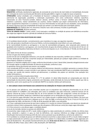 5
2.4.2 CARGO: TÉCNICO EM CONTABILIDADE
REQUISITOS: certificado, devidamente registrado, de conclusão de curso técnico de nível médio em Contabilidade, fornecido
por instituição de ensino reconhecida pelo Ministério da Educação (MEC) e registro no órgão de classe competente.
ATRIBUIÇÕES: realizar atividades com a finalidade de favorecer o adequado acompanhamento da situação financeira e
patrimonial da organização; possibilitar a elaboração orçamentária, bem como confeccionar relatórios específicos
relacionados ao setor financeiro-contábil, elaborar cálculos, verificar contas e fornecer subsídios para elaboração de
relatórios e pareceres; realizar atendimento aos usuários; realizar trabalhos que exijam conhecimentos de informática;
operar equipamentos disponíveis e os sistemas e recursos informatizados na execução de suas atividades; outras atividades
de mesma natureza e grau de complexidade da função que venham a ser determinadas pela autoridade superior.
REMUNERAÇÃO: R$ 2.818,02 (dois mil, oitocentos e dezoito reais e dois centavos), incluídas as gratificações.
JORNADA DE TRABALHO: 40 horas semanais.
TOTAL DE CARGOS VAGOS: 7 (sete), sendo 1 (um) reservado a candidato na condição de pessoa com deficiência acrescidos
dos cargos que vagarem durante o período de validade do Concurso Público.
3 - DOS REQUISITOS PARA INVESTIDURA NO CARGO
3.1 O candidato deverá atender, cumulativamente, para investidura no cargo, aos seguintes requisitos:
a) ter sido aprovado e classificado no Concurso Público, na forma estabelecida neste Edital e em suas retificações;
b) ter nacionalidade brasileira ou portuguesa e, no caso de nacionalidade portuguesa, estar amparado pelo estatuto de
igualdade entre brasileiros e portugueses, com reconhecimento do gozo dos direitos políticos, nos termos do § 1º do art. 12
da Constituição da República Federativa do Brasil e na forma do disposto no art. 13 do Decreto nº 70.436, de 18 de abril de
1972;
c) ter idade mínima de 18 anos completos;
d) estar em gozo dos direitos políticos;
e) estar em dia com as obrigações eleitorais e, em caso de candidato do sexo masculino, também com as militares.
f) firmar declaração de não estar cumprindo sanção por inidoneidade, aplicada por qualquer órgão público ou entidade da
esfera federal, estadual ou municipal;
g) possuir os requisitos exigidos para o cargo, conforme discriminado no item 2 deste Edital, devendo obrigatoriamente estar
em situação regular no órgão fiscalizador do exercício da profissão, conforme o caso;
h) apresentar outros documentos que vierem a ser exigidos;
i) ser considerado APTO em todos os exames médicos pré-admissionais, devendo o candidato apresentar os exames clínicos
e laboratoriais solicitados, os quais correrão à suas expensas. Caso seja considerado INAPTO para as atividades relacionadas
ao cargo, por ocasião dos exames médicos pré-admissionais, o candidato não poderá ser admitido. Essa avaliação terá
caráter eliminatório; e,
j) cumprir as demais determinações deste Edital.
3.2 Os requisitos especificados nas alíneas “b” a “h” do subitem 3.1 deste Edital deverão ser comprovados por meio da
apresentação de documento original, juntamente com fotocópia, sendo eliminado do Concurso Público aquele que não os
apresentar, assim como aquele que for considerado INAPTO nos exames médicos pré-admissionais.
4 - DOS CARGOS VAGOS DESTINADOS AOS CANDIDATOS NA CONDIÇÃO DE PESSOA COM DEFICIÊNCIA
4.1 As pessoas com deficiência, assim entendido aquelas que se enquadram nas categorias discriminadas no art. 4º do
Decreto Federal nº 3.298/99 e suas alterações, bem como os candidatos com visão monocular, conforme Súmula 377 do
Superior Tribunal de Justiça e Enunciado AGU 45, de 14 de setembro de 2009, têm assegurado o direito de inscrição no
presente Concurso Público, desde que a deficiência seja compatível com as atribuições do cargo para o qual concorram.
4.1.1 Do total de cargos ofertados e dos que vierem a ser criados durante a validade deste Concurso Público, 5% (cinco por
cento) serão providos de acordo com o disposto na Lei nº 7.853, de 1989, e na forma do § 2º do art. 5º da Lei nº 8.112, de 11
de dezembro de 1990, e do Decreto nº 3.298, de 20 de dezembro de 1999, e suas alterações.
4.1.2 Caso a aplicação do percentual de que trata o subitem 4.1.1 resulte em número fracionado, esse deverá ser elevado até
o primeiro número inteiro subsequente, desde que não ultrapasse a 20% (vinte por cento) dos cargos vagos oferecidos.
4.1.3 Para concorrer a uma dessas vagas, o candidato deverá:
a) no ato da inscrição, declarar-se pessoa com deficiência;
b) encaminhar cópia simples do CPF e laudo médico (original ou cópia autenticada em cartório), emitido nos últimos doze
meses, atestando a espécie e o grau ou nível da deficiência, com expressa referência ao código correspondente da
Classificação Internacional de Doenças (CID-10), bem como à provável causa da deficiência, na forma do subitem 4.2.
4.2 O candidato na condição de pessoa com deficiência deverá encaminhar a cópia simples do CPF e o laudo médico (original
ou cópia autenticada em cartório) a que se refere a alínea b do subitem 4.1.3 deste Edital, via SEDEX ou carta registrada com
Aviso de Recebimento - AR, postado impreterivelmente até o dia 19 de maio de 2014 para a sede do IDECAN - SAUS Quadra
5, Edifício OK Office Tower, Salas 1.404 e 1.405, Brasília/DF, CEP 70070-050.
 
