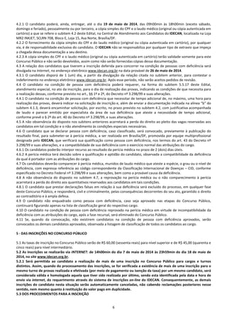 6
4.2.1 O candidato poderá, ainda, entregar, até o dia 19 de maio de 2014, das 09h00min às 18h00min (exceto sábado,
domingo e feriado), pessoalmente ou por terceiro, a cópia simples do CPF e o laudo médico (original ou cópia autenticada em
cartório) a que se refere o subitem 4.2 deste Edital, na Central de Atendimento aos Candidatos do IDECAN, localizada na Loja
MR2 INKJET, SCLRN 708, Bloco E, Loja 15, Asa Norte, Brasília/DF.
4.2.2 O fornecimento da cópia simples do CPF e do laudo médico (original ou cópia autenticada em cartório), por qualquer
via, é de responsabilidade exclusiva do candidato. O IDECAN não se responsabiliza por qualquer tipo de extravio que impeça
a chegada dessa documentação a seu destino.
4.2.3 A cópia simples do CPF e o laudo médico (original ou cópia autenticada em cartório) terão validade somente para este
Concurso Público e não serão devolvidos, assim como não serão fornecidas cópias dessa documentação.
4.3 A relação dos candidatos que tiverem a inscrição deferida para concorrer na condição de pessoas com deficiência será
divulgada na Internet, no endereço eletrônico www.idecan.org.br na data provável de 26 de maio de 2014.
4.3.1 O candidato disporá de 1 (um) dia, a partir da divulgação da relação citada no subitem anterior, para contestar o
indeferimento no endereço eletrônico www.idecan.org.br. Após esse período, não serão aceitos pedidos de revisão.
4.4 O candidato na condição de pessoa com deficiência poderá requerer, na forma do subitem 5.5.17 deste Edital,
atendimento especial, no ato da inscrição, para o dia de realização das provas, indicando as condições de que necessita para
a realização dessas, conforme previsto no art., §§ 1º e 2º, do Decreto nº 3.298/99 e suas alterações.
4.4.1 O candidato na condição de pessoa com deficiência que necessitar de tempo adicional de, no máximo, uma hora para
realização das provas, deverá indicar na solicitação de inscrição e, além de enviar a documentação indicada na alínea “b” do
subitem 4.1.3, deverá encaminhar solicitação, por escrito, no prazo previsto no subitem 4.2, com justificativa acompanhada
de laudo e parecer emitido por especialista da área de sua deficiência que ateste a necessidade de tempo adicional,
conforme prevê o § 2º do art. 40 do Decreto nº 3.298/99, e suas alterações.
4.5 A não observância do disposto nos subitens anteriores acarretará a perda do direito ao pleito das vagas reservadas aos
candidatos em tal condição e o não atendimento às condições especiais necessárias.
4.6 O candidato que se declarar pessoa com deficiência, caso classificado, será convocado, previamente à publicação do
resultado final, para submeter-se à perícia médica, a ser realizada em Brasília/DF, promovida por equipe multiprofissional
designada pelo IDECAN, que verificará sua qualificação como pessoa com deficiência, nos termos do art. 43 do Decreto nº
3.298/99 e suas alterações, e a compatibilidade de sua deficiência com o exercício normal das atribuições do cargo.
4.6.1 Os candidatos poderão interpor recurso ao resultado da perícia médica no prazo de 2 (dois) dias úteis.
4.6.2 A perícia médica terá decisão sobre a qualificação e aptidão do candidato, observada a compatibilidade da deficiência
da qual é portador com as atribuições do cargo.
4.7 Os candidatos deverão comparecer à perícia médica, munidos de laudo médico que ateste a espécie, o grau ou o nível de
deficiência, com expressa referência ao código correspondente da Classificação Internacional de Doenças – CID, conforme
especificado no Decreto Federal nº 3.298/99 e suas alterações, bem como a provável causa da deficiência.
4.8 A não observância do disposto no subitem 4.7, a reprovação na perícia médica ou o não comparecimento à perícia
acarretará a perda do direito aos quantitativos reservados aos candidatos em tais condições.
4.8.1 O candidato que prestar declarações falsas em relação à sua deficiência será excluído do processo, em qualquer fase
deste Concurso Público, e responderá, civil e criminalmente, pelas consequências decorrentes do seu ato, garantido o direito
ao contraditório e à ampla defesa.
4.9 O candidato não enquadrado como pessoa com deficiência, caso seja aprovado nas etapas do Concurso Público,
continuará figurando apenas na lista de classificação geral do respectivo cargo.
4.10 O candidato na condição de pessoa com deficiência reprovado na perícia médica em virtude de incompatibilidade da
deficiência com as atribuições do cargo, após a fase recursal, será eliminado do Concurso Público.
4.11 Se, quando da convocação, não existirem candidatos na condição de pessoa com deficiência aprovados, serão
convocados os demais candidatos aprovados, observada a listagem de classificação de todos os candidatos ao cargo.
5 - DAS INSCRIÇÕES NO CONCURSO PÚBLICO
5.1 As taxas de inscrição no Concurso Público serão de R$ 60,00 (sessenta reais) para nível superior e de R$ 45,00 (quarenta e
cinco reais) para nível intermediário.
5.2 As inscrições se realizarão via INTERNET: de 14h00min do dia 7 de maio de 2014 às 23h59min do dia 18 de maio de
2014, no site www.idecan.org.br.
5.2.1 Será permitida ao candidato a realização de mais de uma inscrição no Concurso Público para cargos e turnos
distintos. Assim, quando do processamento das inscrições, se for verificada a existência de mais de uma inscrição para o
mesmo turno de provas realizada e efetivada (por meio de pagamento ou isenção da taxa) por um mesmo candidato, será
considerada válida e homologada aquela que tiver sido realizada por último, sendo esta identificada pela data e hora de
envio via internet, do requerimento através do sistema de inscrições on-line do IDECAN. Consequentemente, as demais
inscrições do candidato nesta situação serão automaticamente canceladas, não cabendo reclamações posteriores nesse
sentido, nem mesmo quanto à restituição do valor pago em duplicidade.
5.3 DOS PROCEDIMENTOS PARA A INSCRIÇÃO
 