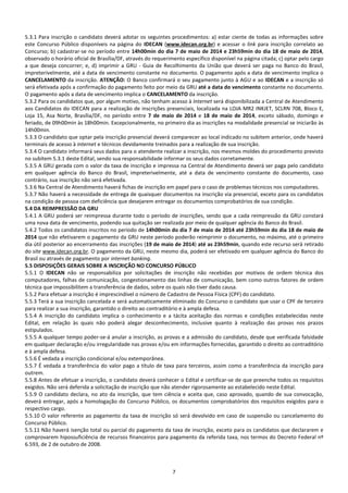 7
5.3.1 Para inscrição o candidato deverá adotar os seguintes procedimentos: a) estar ciente de todas as informações sobre
este Concurso Público disponíveis na página do IDECAN (www.idecan.org.br) e acessar o link para inscrição correlato ao
Concurso; b) cadastrar-se no período entre 14h00min do dia 7 de maio de 2014 e 23h59min do dia 18 de maio de 2014,
observado o horário oficial de Brasília/DF, através do requerimento específico disponível na página citada; c) optar pelo cargo
a que deseja concorrer; e, d) imprimir a GRU - Guia de Recolhimento da União que deverá ser paga no Banco do Brasil,
impreterivelmente, até a data de vencimento constante no documento. O pagamento após a data de vencimento implica o
CANCELAMENTO da inscrição. ATENÇÃO: O Banco confirmará o seu pagamento junto à AGU e ao IDECAN e a inscrição só
será efetivada após a confirmação do pagamento feito por meio da GRU até a data do vencimento constante no documento.
O pagamento após a data de vencimento implica o CANCELAMENTO da inscrição.
5.3.2 Para os candidatos que, por algum motivo, não tenham acesso à Internet será disponibilizada a Central de Atendimento
aos Candidatos do IDECAN para a realização de inscrições presenciais, localizada na LOJA MR2 INKJET, SCLRN 708, Bloco E,
Loja 15, Asa Norte, Brasília/DF, no período entre 7 de maio de 2014 e 18 de maio de 2014, exceto sábado, domingo e
feriado, de 09h00min às 18h00min. Excepcionalmente, no primeiro dia as inscrições na modalidade presencial se iniciarão às
14h00min.
5.3.3 O candidato que optar pela inscrição presencial deverá comparecer ao local indicado no subitem anterior, onde haverá
terminais de acesso à internet e técnicos devidamente treinados para a realização de sua inscrição.
5.3.4 O candidato informará seus dados para o atendente realizar a inscrição, nos mesmos moldes do procedimento previsto
no subitem 5.3.1 deste Edital, sendo sua responsabilidade informar os seus dados corretamente.
5.3.5 A GRU gerada com o valor da taxa de inscrição e impressa na Central de Atendimento deverá ser paga pelo candidato
em qualquer agência do Banco do Brasil, impreterivelmente, até a data de vencimento constante do documento, caso
contrário, sua inscrição não será efetivada.
5.3.6 Na Central de Atendimento haverá fichas de inscrição em papel para o caso de problemas técnicos nos computadores.
5.3.7 Não haverá a necessidade de entrega de quaisquer documentos na inscrição via presencial, exceto para os candidatos
na condição de pessoa com deficiência que desejarem entregar os documentos comprobatórios de sua condição.
5.4 DA REIMPRESSÃO DA GRU
5.4.1 A GRU poderá ser reimpressa durante todo o período de inscrições, sendo que a cada reimpressão da GRU constará
uma nova data de vencimento, podendo sua quitação ser realizada por meio de qualquer agência do Banco do Brasil.
5.4.2 Todos os candidatos inscritos no período de 14h00min do dia 7 de maio de 2014 até 23h59min do dia 18 de maio de
2014 que não efetivarem o pagamento da GRU neste período poderão reimprimir o documento, no máximo, até o primeiro
dia útil posterior ao encerramento das inscrições (19 de maio de 2014) até as 23h59min, quando este recurso será retirado
do site www.idecan.org.br. O pagamento da GRU, neste mesmo dia, poderá ser efetivado em qualquer agência do Banco do
Brasil ou através de pagamento por internet banking.
5.5 DISPOSIÇÕES GERAIS SOBRE A INSCRIÇÃO NO CONCURSO PÚBLICO
5.5.1 O IDECAN não se responsabiliza por solicitações de inscrição não recebidas por motivos de ordem técnica dos
computadores, falhas de comunicação, congestionamento das linhas de comunicação, bem como outros fatores de ordem
técnica que impossibilitem a transferência de dados, sobre os quais não tiver dado causa.
5.5.2 Para efetuar a inscrição é imprescindível o número de Cadastro de Pessoa Física (CPF) do candidato.
5.5.3 Terá a sua inscrição cancelada e será automaticamente eliminado do Concurso o candidato que usar o CPF de terceiro
para realizar a sua inscrição, garantido o direito ao contraditório e à ampla defesa.
5.5.4 A inscrição do candidato implica o conhecimento e a tácita aceitação das normas e condições estabelecidas neste
Edital, em relação às quais não poderá alegar desconhecimento, inclusive quanto à realização das provas nos prazos
estipulados.
5.5.5 A qualquer tempo poder-se-á anular a inscrição, as provas e a admissão do candidato, desde que verificada falsidade
em qualquer declaração e/ou irregularidade nas provas e/ou em informações fornecidas, garantido o direito ao contraditório
e à ampla defesa.
5.5.6 É vedada a inscrição condicional e/ou extemporânea.
5.5.7 É vedada a transferência do valor pago a título de taxa para terceiros, assim como a transferência da inscrição para
outrem.
5.5.8 Antes de efetuar a inscrição, o candidato deverá conhecer o Edital e certificar-se de que preenche todos os requisitos
exigidos. Não será deferida a solicitação de inscrição que não atender rigorosamente ao estabelecido neste Edital.
5.5.9 O candidato declara, no ato da inscrição, que tem ciência e aceita que, caso aprovado, quando de sua convocação,
deverá entregar, após a homologação do Concurso Público, os documentos comprobatórios dos requisitos exigidos para o
respectivo cargo.
5.5.10 O valor referente ao pagamento da taxa de inscrição só será devolvido em caso de suspensão ou cancelamento do
Concurso Público.
5.5.11 Não haverá isenção total ou parcial do pagamento da taxa de inscrição, exceto para os candidatos que declararem e
comprovarem hipossuficiência de recursos financeiros para pagamento da referida taxa, nos termos do Decreto Federal nº
6.593, de 2 de outubro de 2008.
 