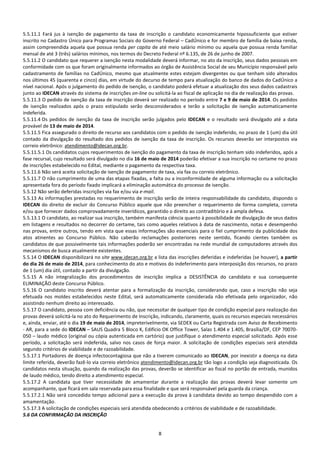 8
5.5.11.1 Fará jus à isenção de pagamento da taxa de inscrição o candidato economicamente hipossuficiente que estiver
inscrito no Cadastro Único para Programas Sociais do Governo Federal – CadÚnico e for membro de família de baixa renda,
assim compreendida aquela que possua renda per capita de até meio salário mínimo ou aquela que possua renda familiar
mensal de até 3 (três) salários mínimos, nos termos do Decreto Federal nº 6.135, de 26 de junho de 2007.
5.5.11.2 O candidato que requerer a isenção nesta modalidade deverá informar, no ato da inscrição, seus dados pessoais em
conformidade com os que foram originalmente informados ao órgão de Assistência Social de seu Município responsável pelo
cadastramento de famílias no CadÚnico, mesmo que atualmente estes estejam divergentes ou que tenham sido alterados
nos últimos 45 (quarenta e cinco) dias, em virtude do decurso de tempo para atualização do banco de dados do CadÚnico a
nível nacional. Após o julgamento do pedido de isenção, o candidato poderá efetuar a atualização dos seus dados cadastrais
junto ao IDECAN através do sistema de inscrições on-line ou solicitá-la ao fiscal de aplicação no dia de realização das provas.
5.5.11.3 O pedido de isenção da taxa de inscrição deverá ser realizado no período entre 7 e 9 de maio de 2014. Os pedidos
de isenção realizados após o prazo estipulado serão desconsiderados e terão a solicitação de isenção automaticamente
indeferida.
5.5.11.4 Os pedidos de isenção da taxa de inscrição serão julgados pelo IDECAN e o resultado será divulgado até a data
provável de 13 de maio de 2014.
5.5.11.5 Fica assegurado o direito de recurso aos candidatos com o pedido de isenção indeferido, no prazo de 1 (um) dia útil
contado da divulgação do resultado dos pedidos de isenção da taxa de inscrição. Os recursos deverão ser interpostos via
correio eletrônico: atendimento@idecan.org.br.
5.5.11.5.1 Os candidatos cujos requerimentos de isenção do pagamento da taxa de inscrição tenham sido indeferidos, após a
fase recursal, cujo resultado será divulgado no dia 16 de maio de 2014 poderão efetivar a sua inscrição no certame no prazo
de inscrições estabelecido no Edital, mediante o pagamento da respectiva taxa.
5.5.11.6 Não será aceita solicitação de isenção de pagamento de taxa, via fax ou correio eletrônico.
5.5.11.7 O não cumprimento de uma das etapas fixadas, a falta ou a inconformidade de alguma informação ou a solicitação
apresentada fora do período fixado implicará a eliminação automática do processo de isenção.
5.5.12 Não serão deferidas inscrições via fax e/ou via e-mail.
5.5.13 As informações prestadas no requerimento de inscrição serão de inteira responsabilidade do candidato, dispondo o
IDECAN do direito de excluir do Concurso Público aquele que não preencher o requerimento de forma completa, correta
e/ou que fornecer dados comprovadamente inverídicos, garantido o direito ao contraditório e à ampla defesa.
5.5.13.1 O candidato, ao realizar sua inscrição, também manifesta ciência quanto à possibilidade de divulgação de seus dados
em listagens e resultados no decorrer do certame, tais como aqueles relativos à data de nascimento, notas e desempenho
nas provas, entre outros, tendo em vista que essas informações são essenciais para o fiel cumprimento da publicidade dos
atos atinentes ao Concurso Público. Não caberão reclamações posteriores neste sentido, ficando cientes também os
candidatos de que possivelmente tais informações poderão ser encontradas na rede mundial de computadores através dos
mecanismos de busca atualmente existentes.
5.5.14 O IDECAN disponibilizará no site www.idecan.org.br a lista das inscrições deferidas e indeferidas (se houver), a partir
do dia 26 de maio de 2014, para conhecimento do ato e motivos do indeferimento para interposição dos recursos, no prazo
de 1 (um) dia útil, contado a partir da divulgação.
5.5.15 A não integralização dos procedimentos de inscrição implica a DESISTÊNCIA do candidato e sua consequente
ELIMINAÇÃO deste Concurso Público.
5.5.16 O candidato inscrito deverá atentar para a formalização da inscrição, considerando que, caso a inscrição não seja
efetuada nos moldes estabelecidos neste Edital, será automaticamente considerada não efetivada pelo organizador, não
assistindo nenhum direito ao interessado.
5.5.17 O candidato, pessoa com deficiência ou não, que necessitar de qualquer tipo de condição especial para realização das
provas deverá solicitá-la no ato do Requerimento de Inscrição, indicando, claramente, quais os recursos especiais necessários
e, ainda, enviar, até o dia 19 de maio de 2014, impreterivelmente, via SEDEX ou Carta Registrada com Aviso de Recebimento
- AR, para a sede do IDECAN – SAUS Quadra 5 Bloco K, Edifício OK Office Tower, Salas 1.404 e 1.405, Brasília/DF, CEP 70070-
050 – laudo médico (original ou cópia autenticada em cartório) que justifique o atendimento especial solicitado. Após esse
período, a solicitação será indeferida, salvo nos casos de força maior. A solicitação de condições especiais será atendida
segundo critérios de viabilidade e de razoabilidade.
5.5.17.1 Portadores de doença infectocontagiosa que não a tiverem comunicado ao IDECAN, por inexistir a doença na data
limite referida, deverão fazê-lo via correio eletrônico atendimento@idecan.org.br tão logo a condição seja diagnosticada. Os
candidatos nesta situação, quando da realização das provas, deverão se identificar ao fiscal no portão de entrada, munidos
de laudo médico, tendo direito a atendimento especial.
5.5.17.2 A candidata que tiver necessidade de amamentar durante a realização das provas deverá levar somente um
acompanhante, que ficará em sala reservada para essa finalidade e que será responsável pela guarda da criança.
5.5.17.2.1 Não será concedido tempo adicional para a execução da prova à candidata devido ao tempo despendido com a
amamentação.
5.5.17.3 A solicitação de condições especiais será atendida obedecendo a critérios de viabilidade e de razoabilidade.
5.6 DA CONFIRMAÇÃO DA INSCRIÇÃO
 