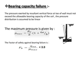 Bearing capacity failure :-
The pressure exerted by resultant vertical force at toe of wall must not
exceed the allowable bearing capacity of the soil , the pressure
distribution is assumed to be linear
The maximum pressure is given by :
:The Factor of safety against bearing failure is
 
